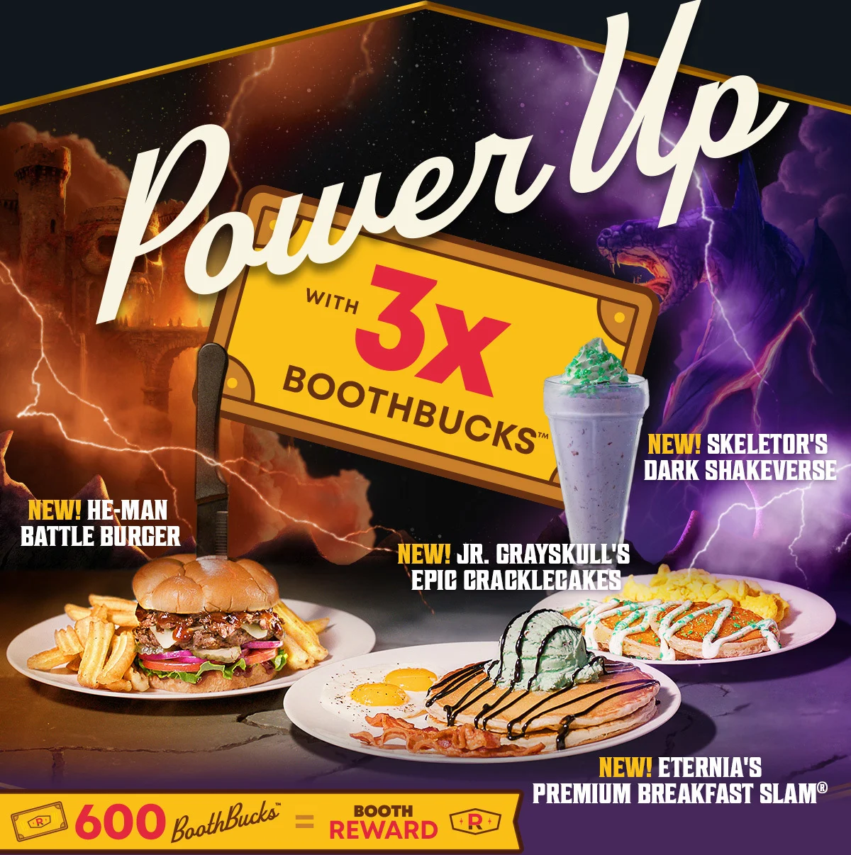 Power Up With 3x Boothbucks™ - New! He-Man Battle Burger - New! Jr. Grayskull's Epic Cracklecakes - New! Skeletor's Dark Shakeverse - New! Eternia's Premium Breakfast Slam® - 600 BoothBucks™ = Booth Reward