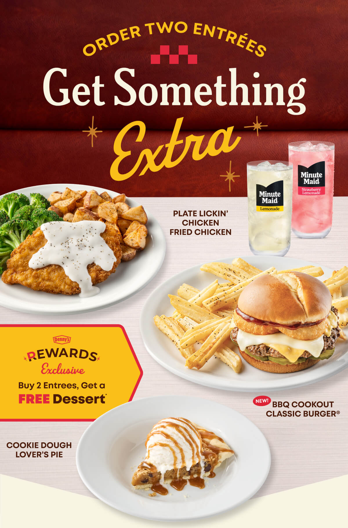 Order Two Entrées - Get Something Extra - Plate Lickin' Chicken Fried Chicken - Minute Maid Lemonade & Strawberry Lemonade - New! BBQ Cookout Classic Burger - Cookie Dough Lover's Pie - Denny's Rewards Exclusive - Buy 2 Entrees, Get A Free Dessert