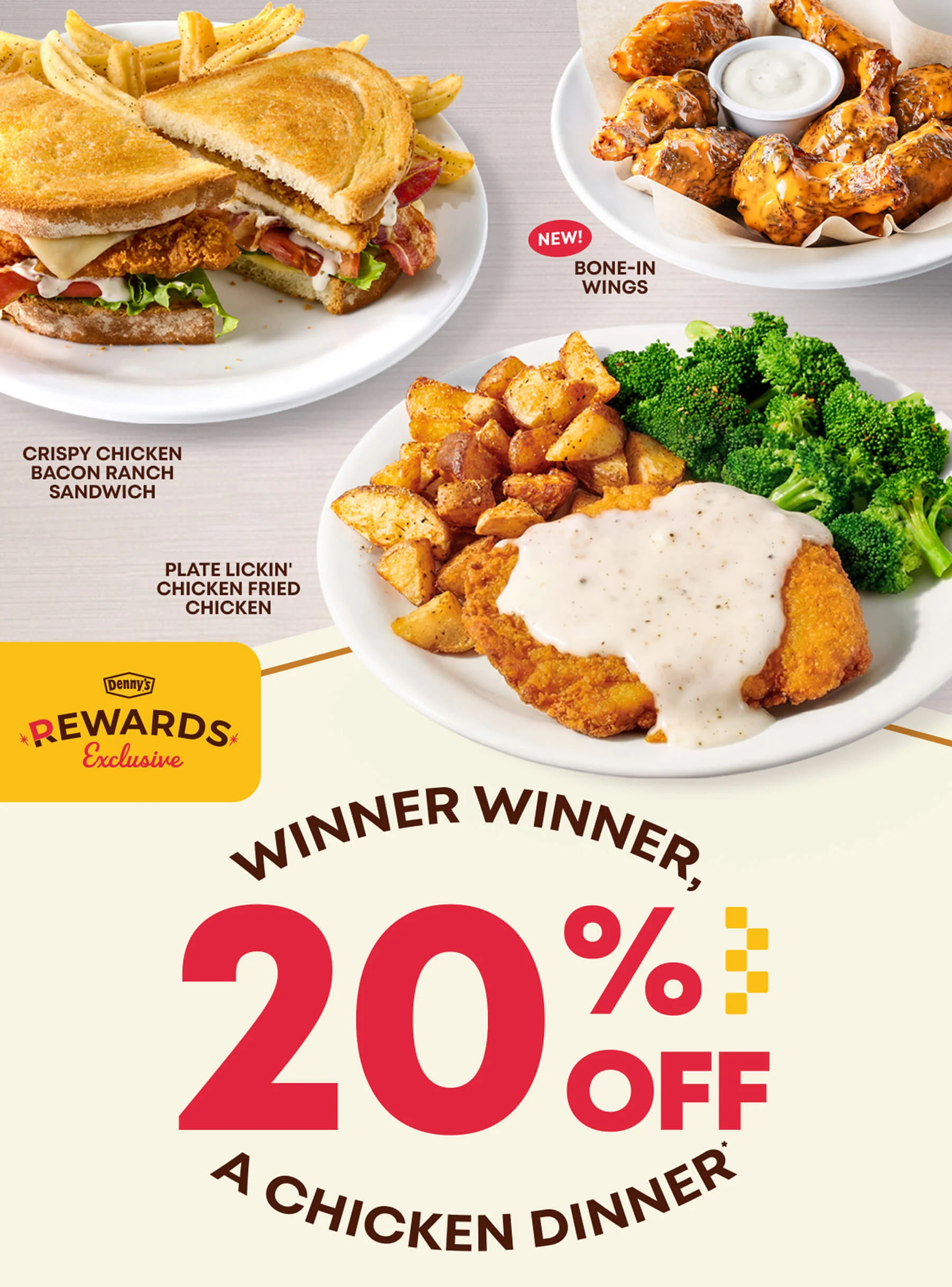 NEW! BONE-IN WINGS - CRISPY CHICKEN BACON RANCH SANDWICH - PLATE LICKIN’ CHICKEN FRIED CHICKEN - Denny’s® REWARDS Exclusive - WINNER WINNER, 20% OFF A CHICKEN DINNER