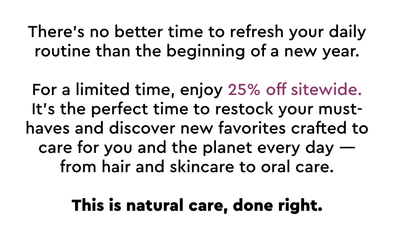 For a limited time, enjoy 25% off sitewide. It's the perfect time to restock your must-haves and discover new favorites crafted to care for you and the planet every day
