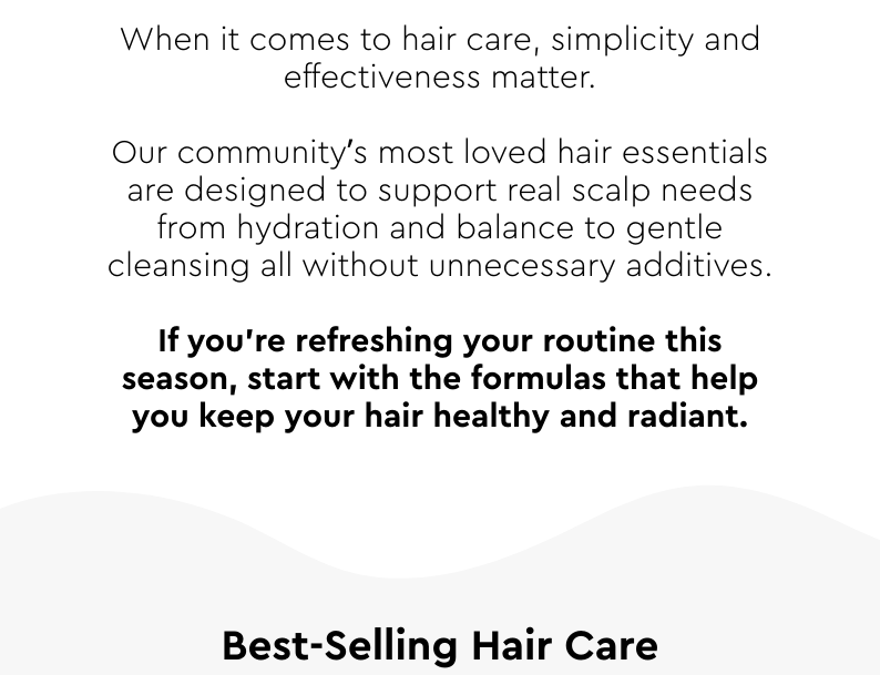 Our community’s most-loved hair essentials are designed to support real scalp needs — from hydration and balance to gentle cleansing — all without unnecessary additives.