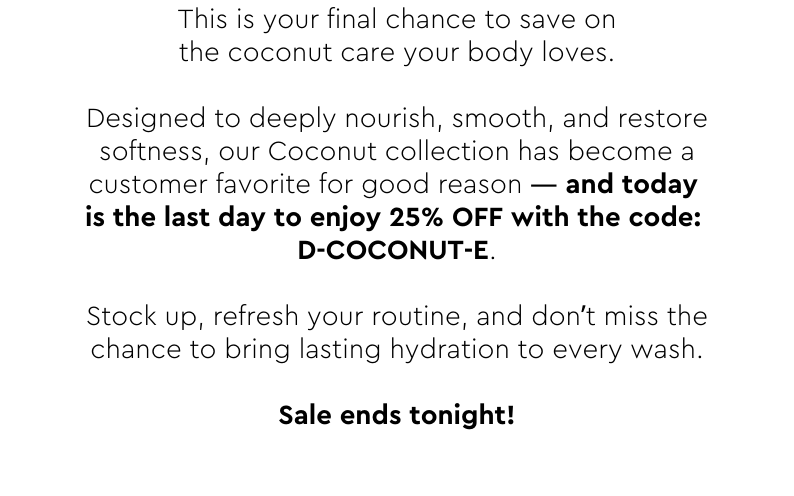 Designed to deeply nourish, smooth, and restore softness, our Coconut collection has become a customer favorite for good reason — and today is the last day to enjoy 25% OFF with the code: D-COCONUT-E.