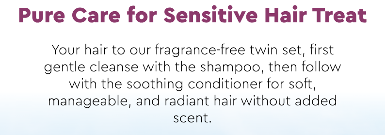 Pure Care for Sensitive Hair Treat Your hair to our fragrance-free twin set, first gentle cleanse with the shampoo, then follow with the soothing conditioner for soft, manageable, and radiant hair without added scent.