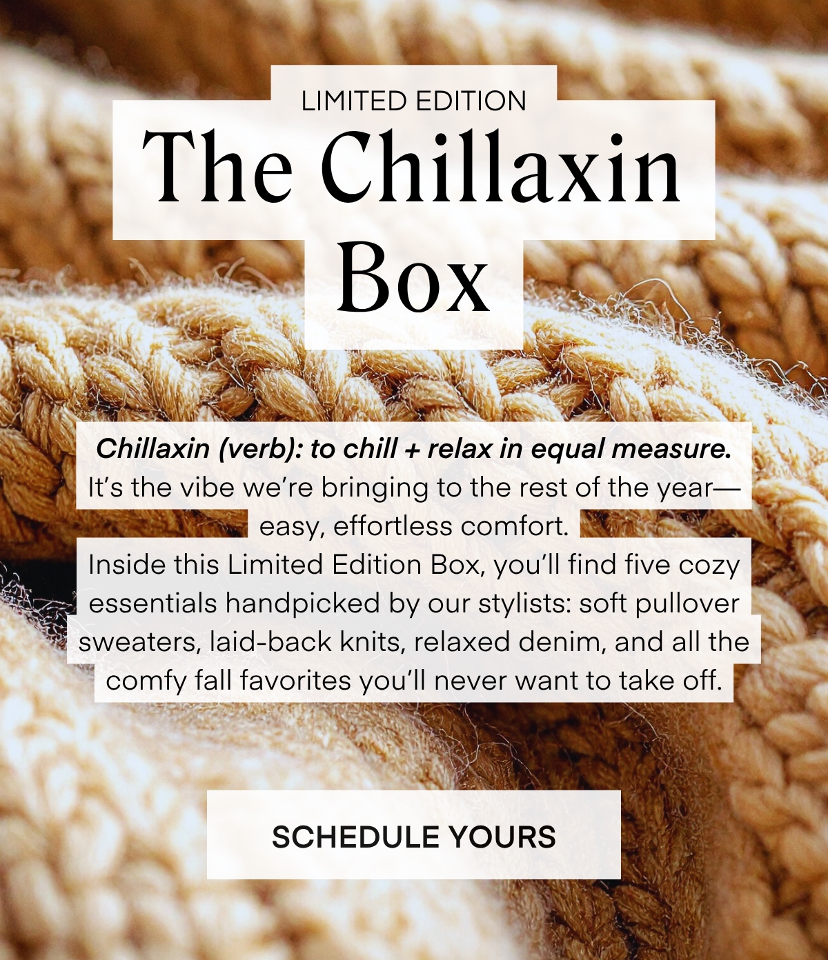 LIMITED EDITION The Chillaxin Box Chillaxin (verb): to chill + relax in equal measure. It's the vibe we're bringing to the rest of the year— easy, effortless comfort. Inside this Limited Edition Box, you'll find five cozy essentials handpicked by our stylists: soft pullover sweaters, laid-back knits, relaxed denim, and all the comfy fall favorites you'll never want to take off. SCHEDULE YOURS