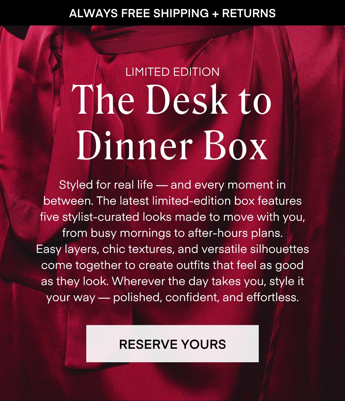 ALWAYS FREE SHIPPING + RETURNS LIMITED EDITION The Desk to Dinner Box Styled for real life — and every moment in between. The latest limited-edition box features five stylist-curated looks made to move with you, from busy mornings to after-hours plans. Easy layers, chic textures, and versatile silhouettes come together to create outfits that feel as good as they look. Wherever the day takes you, style it your way - polished, confident, and effortless. RESERVE YOURS