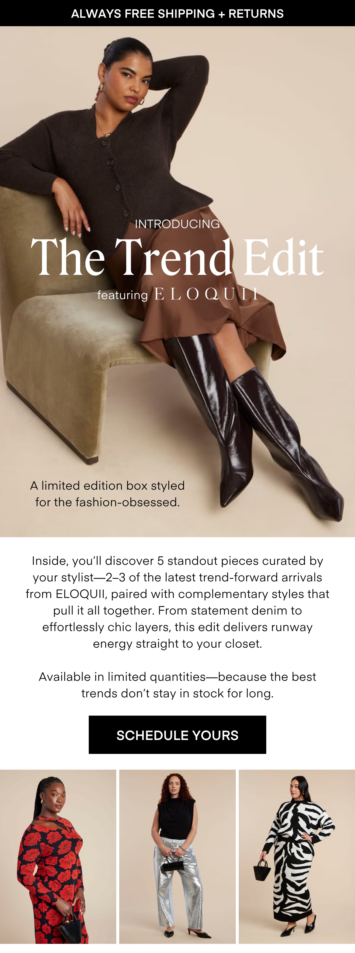 ALWAYS FREE SHIPPING + RETURNS LIMITED EDITION The Desk to Dinner Box Styled for real life — and every moment in between. The latest limited-edition box features five stylist-curated looks made to move with you, from busy mornings to after-hours plans. Easy layers, chic textures, and versatile silhouettes come together to create outfits that feel as good as they look. Wherever the day takes you, style it your way - polished, confident, and effortless. RESERVE YOURS