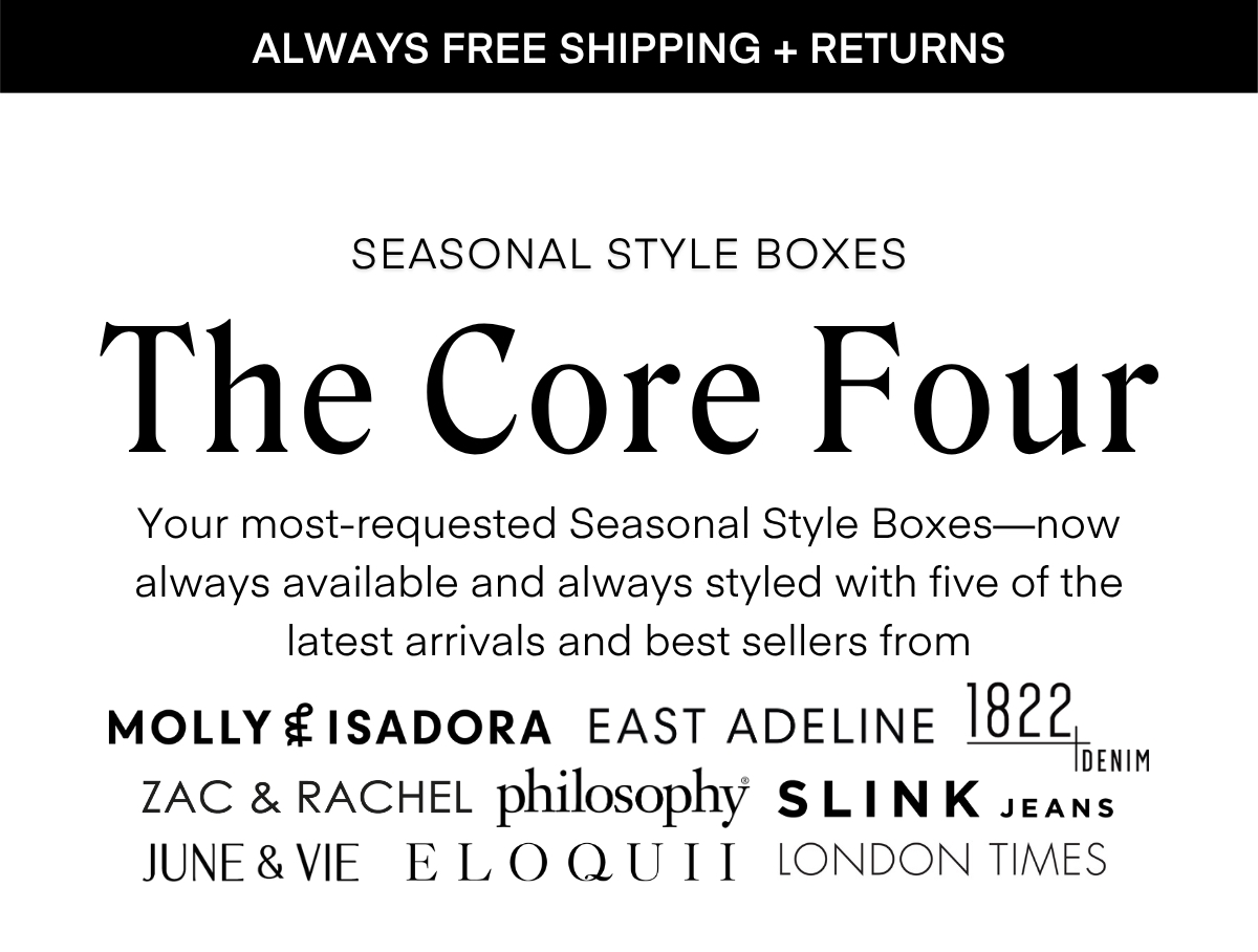 ALWAYS FREE SHIPPING + RETURNS LIMITED EDITION The Desk to Dinner Box Styled for real life — and every moment in between. The latest limited-edition box features five stylist-curated looks made to move with you, from busy mornings to after-hours plans. Easy layers, chic textures, and versatile silhouettes come together to create outfits that feel as good as they look. Wherever the day takes you, style it your way - polished, confident, and effortless. RESERVE YOURS