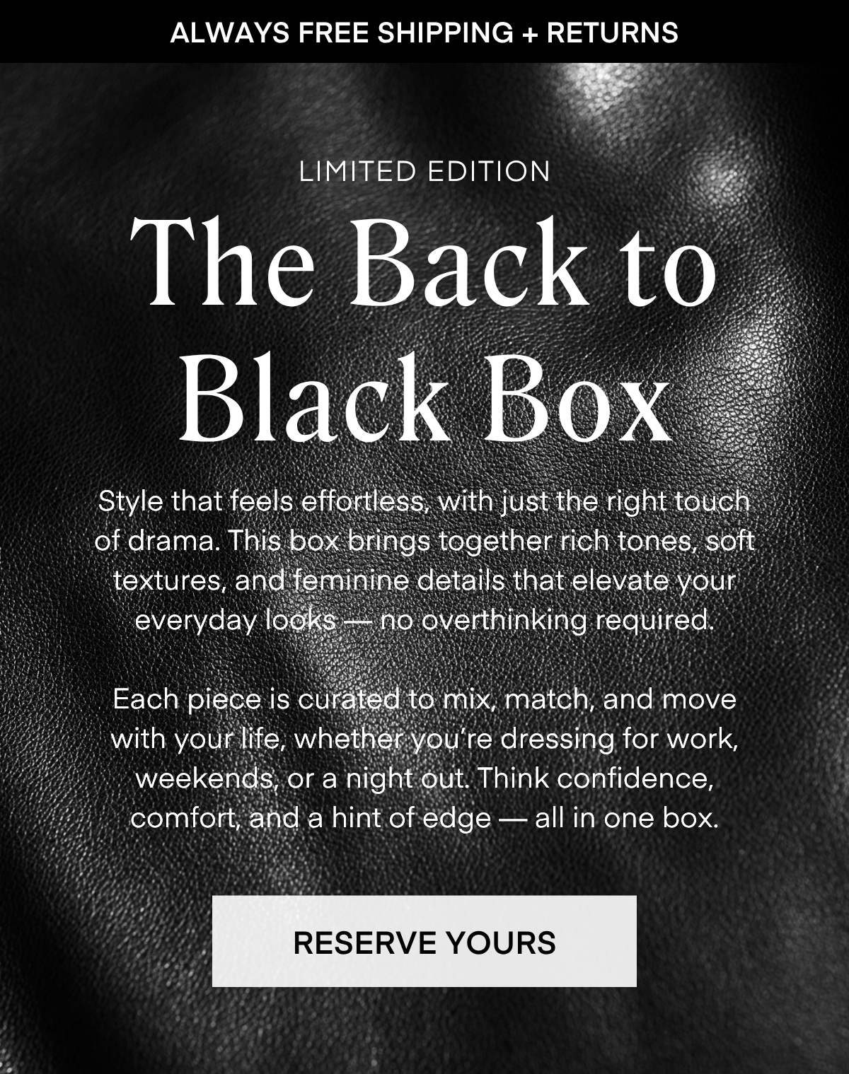 ALWAYS FREE SHIPPING + RETURNS LIMITED EDITION The Back to Black Box Style that feels effortless, with just the right touch of drama. This box brings together rich tones, soft textures, and feminine details that elevate your everyday looks no overthinking required Each piece is curated to mix, match, and move with your life, whether you're dressing for work, weekends, or a night out. Think confidence, comfort, and a hint of edge - all in one box. RESERVE YOURS