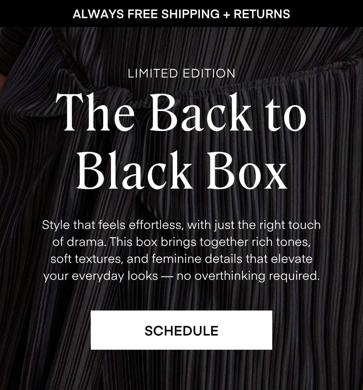 ALWAYS FREE SHIPPING + RETURNS LIMITED EDITION The Back to Black Box Style that feels effortless, with just the right touch of drama. This box brings together rich tones, soft textures, and feminine details that elevate your everyday looks no overthinking required. RESERVE YOURS