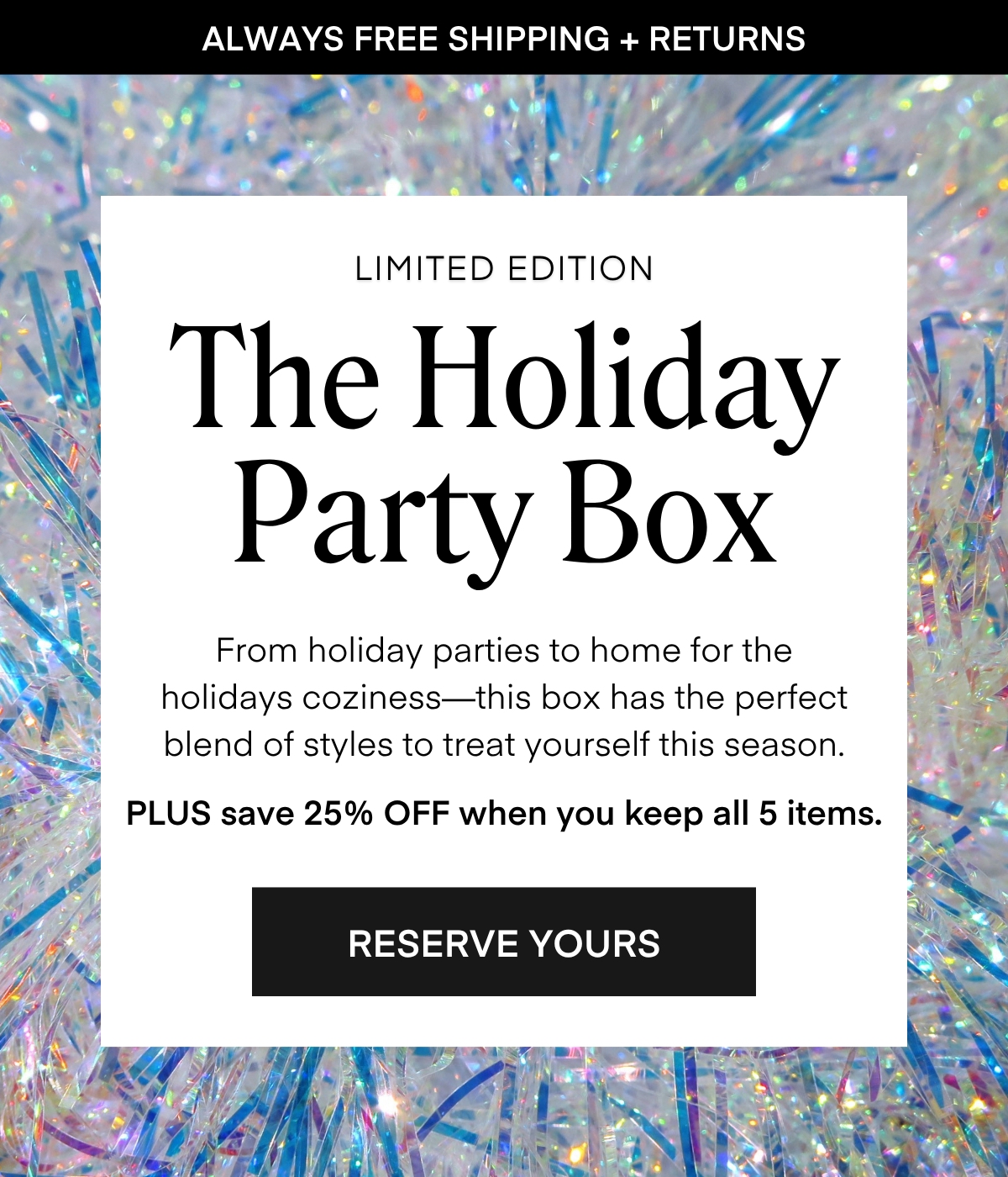 ALWAYS FREE SHIPPING + RETURNS LIMITED EDITION The Holiday Party Box From holiday parties to home for the holidays coziness-this box has the perfect blend of styles to treat yourself this season. PLUS save 25% OFF when you keep all 5 items. RESERVE YOURS