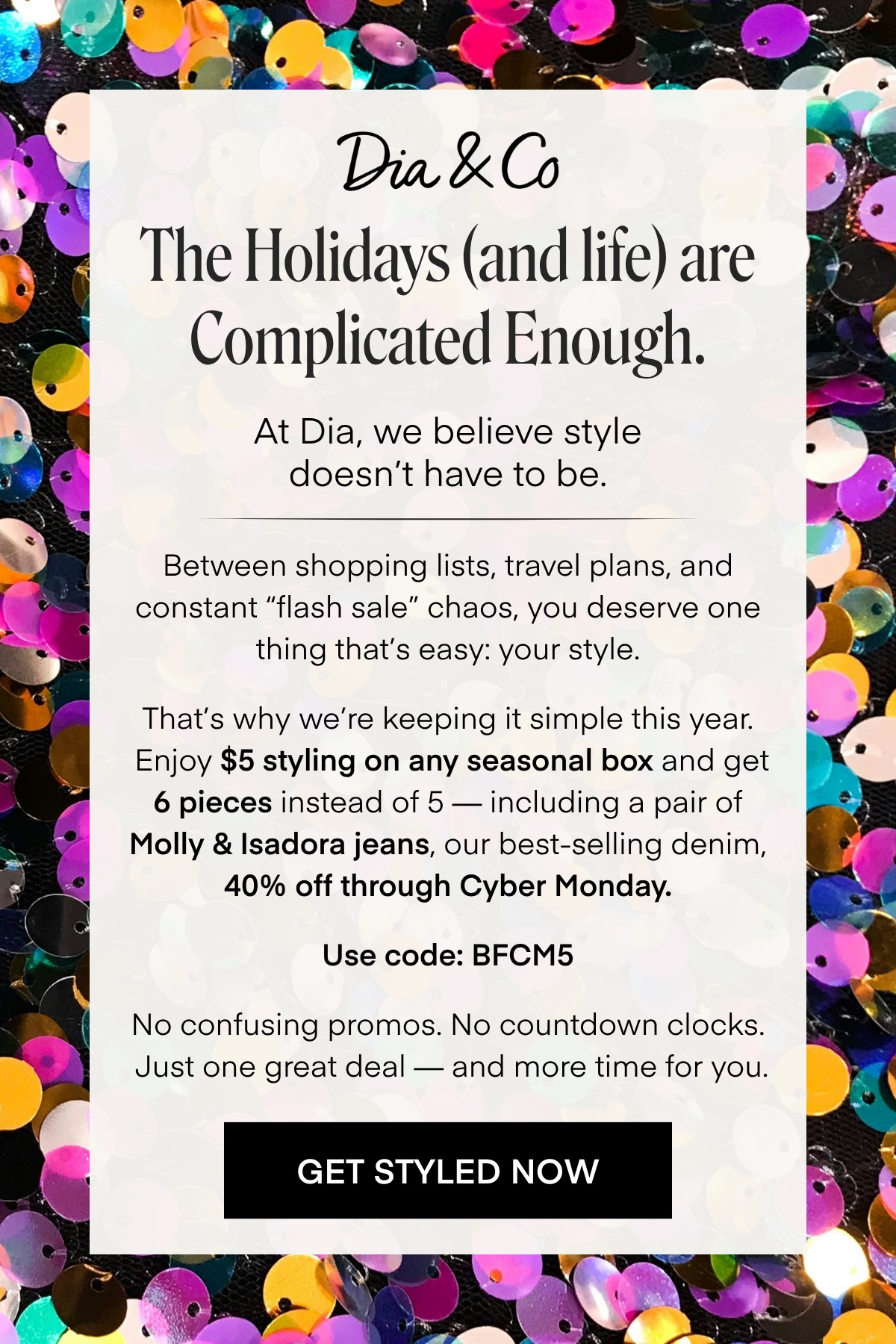 Dia & Co The Holidays (and life) are Complicated Enough. At Dia, we believe style doesn't have to be. Between shopping lists, travel plans, and constant 'flash sale' chaos, you deserve one thing that's easy: your style. That's why we're keeping it simple this year. Enjoy $5 styling on any seasonal box and get 6 pieces instead of 5 - including a pair of Molly & Isadora jeans, our best-selling denim, 40% off through Cyber Monday. Use code: BFCM5 No confusing promos. No countdown clocks. Just one great deal - and more time for you. GET STYLED NOW