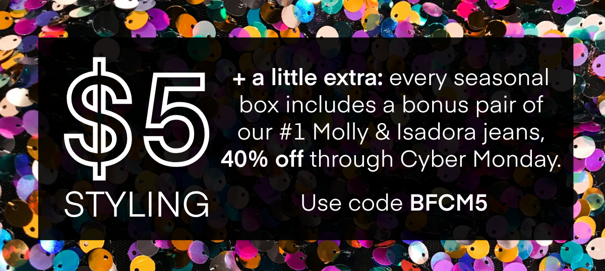 HERE'S HOW IT WORKS A stylist will hand-pick 5 items for you based on a quick quiz. Get 25% OFF When you keep all 5 items. No plan or commitment needed. Free shipping and returns, always. DISCOVER ALL SEASONAL BOXES