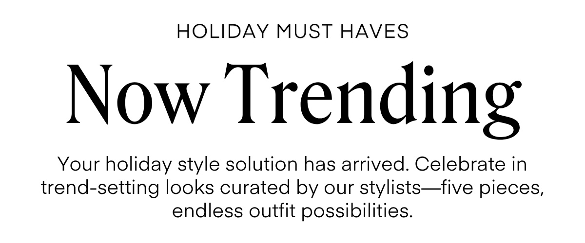 ALWAYS FREE SHIPPING + RETURNS HOLIDAY MUST HAVES Now Trending Your holiday style solution has arrived. Celebrate in trend-setting looks curated by our stylists-five pieces, endless outfit possibilities.