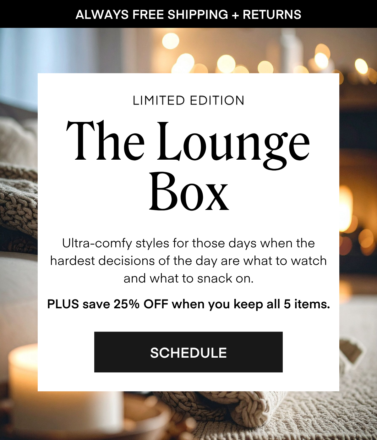 ALWAYS FREE SHIPPING + RETURNS LIMITED EDITION The Lounge Box Ultra-comfy styles for those days when the hardest decisions of the day are what to watch and what to snack on. PLUS save 25% OFF when you keep all 5 items. SCHEDULE