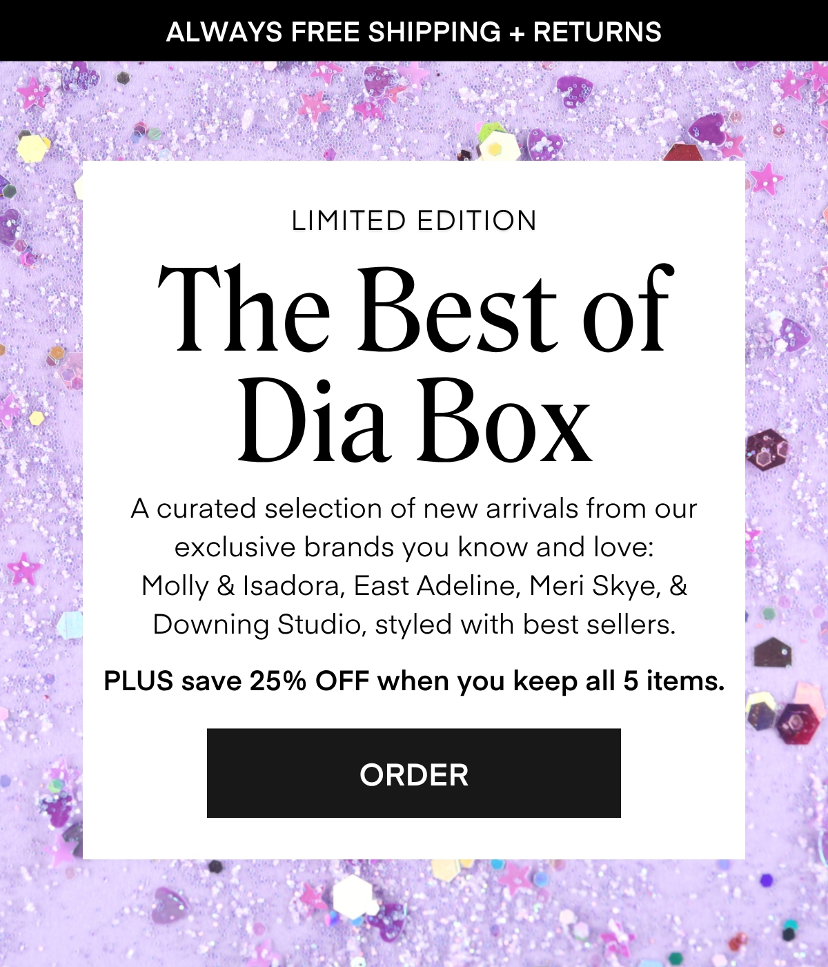 ALWAYS FREE SHIPPING + RETURNS LIMITED EDITION The Best of Dia Box A curated selection of new arrivals from our exclusive brands you know and love: Molly & Isadora, East Adeline, Meri Skye, & Downing Studio, styled with best sellers. PLUS save 25% OFF when you keep all 5 items. ORDER
