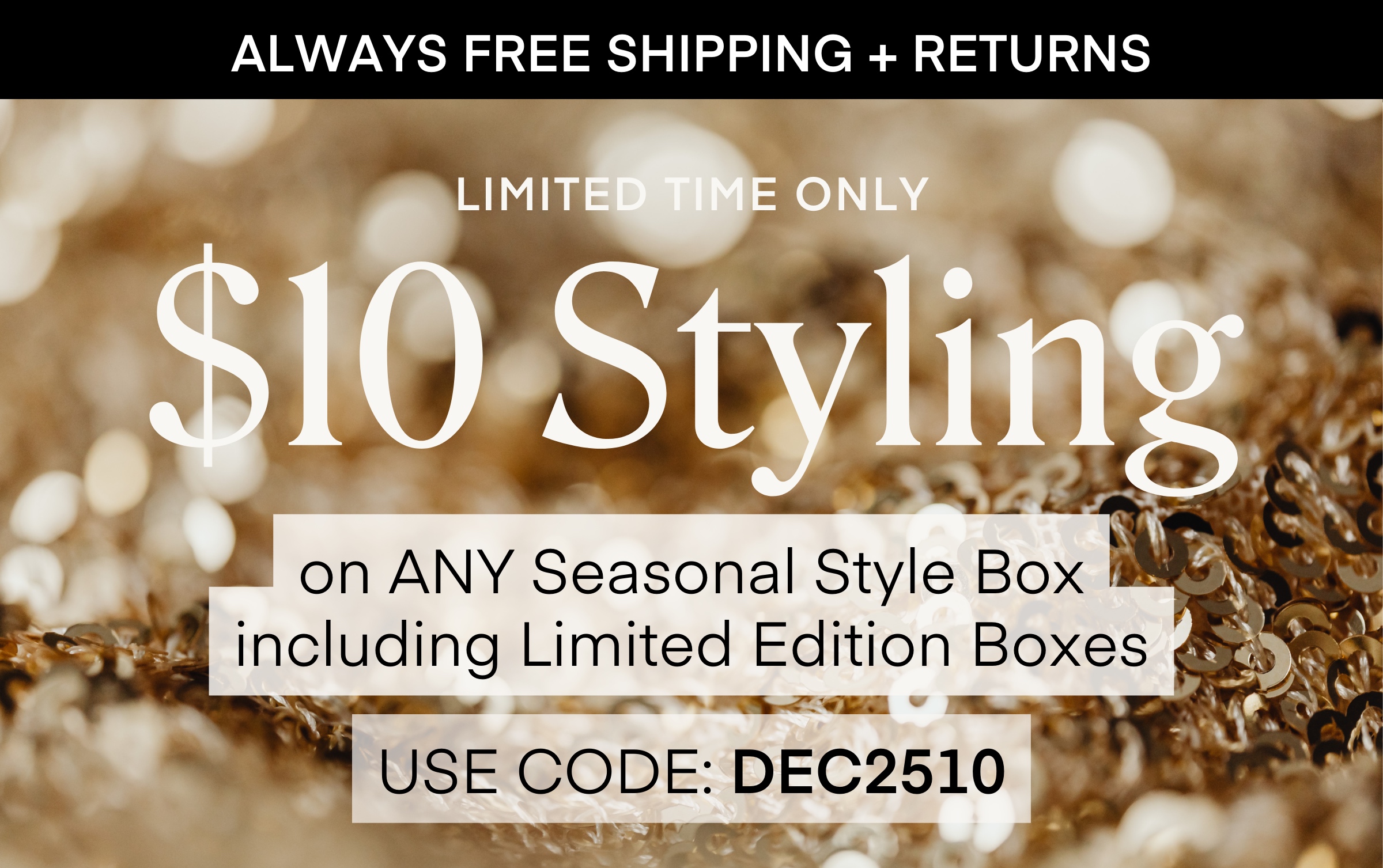 ALWAYS FREE SHIPPING + RETURNS LIMITED TIME ONLY $10 Styling on ANY Seasonal Style Box including Limited Edition Boxes USE CODE: DEC2510