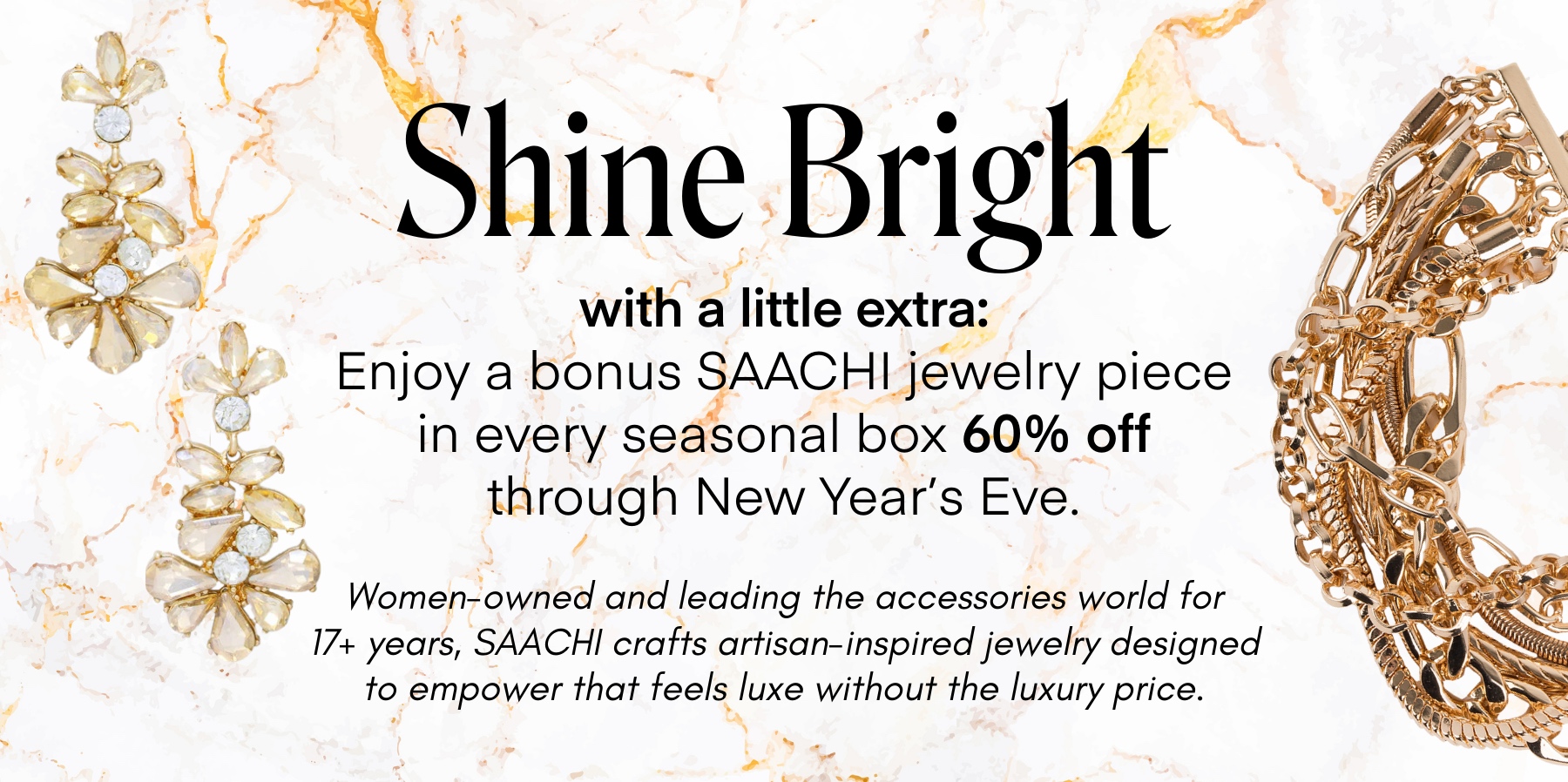 Shine Bright with a little extra: Enjoy a bonus SAACHI jewelry piece in every seasonal box 60% off through New Year's Eve. Women-owned and leading the accessories world for 17+ years, SAACHI crafts artisan-inspired jewelry designed to empower that feels luxe without the luxury price.