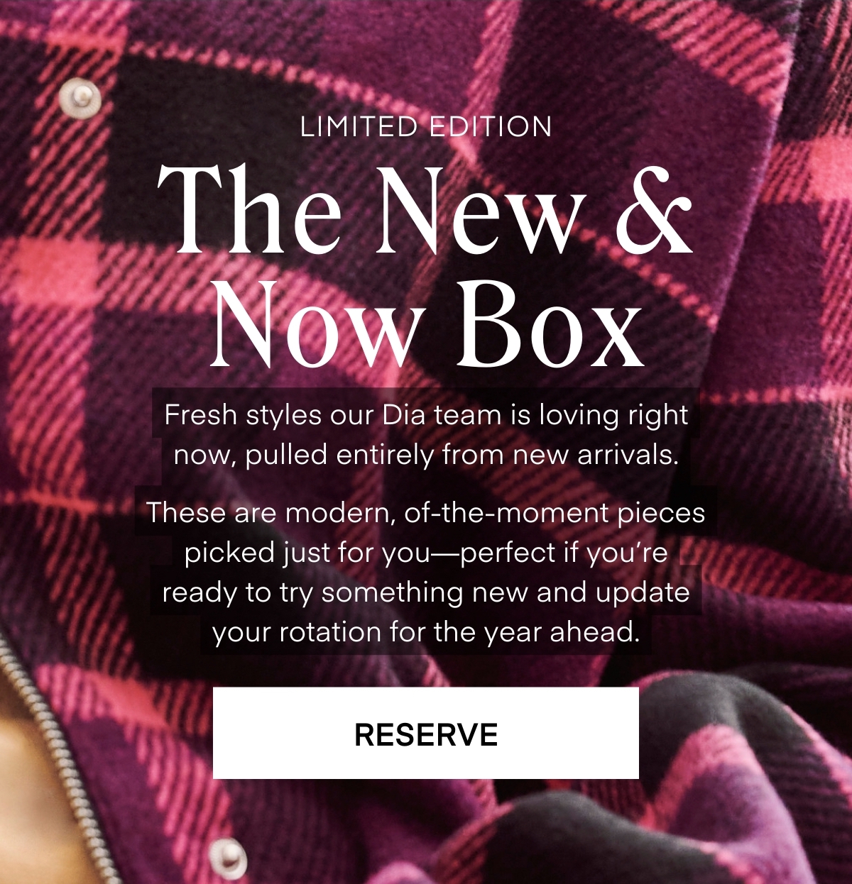ALWAYS FREE SHIPPING + RETURNS RESERVE The New & Now Box LIMITED EDITION Fresh styles our Dia team is loving right now, pulled entirely from new arrivals.  These are modern, of-the-moment pieces picked just for you—perfect if you’re ready to try something new and update your rotation for the year ahead.