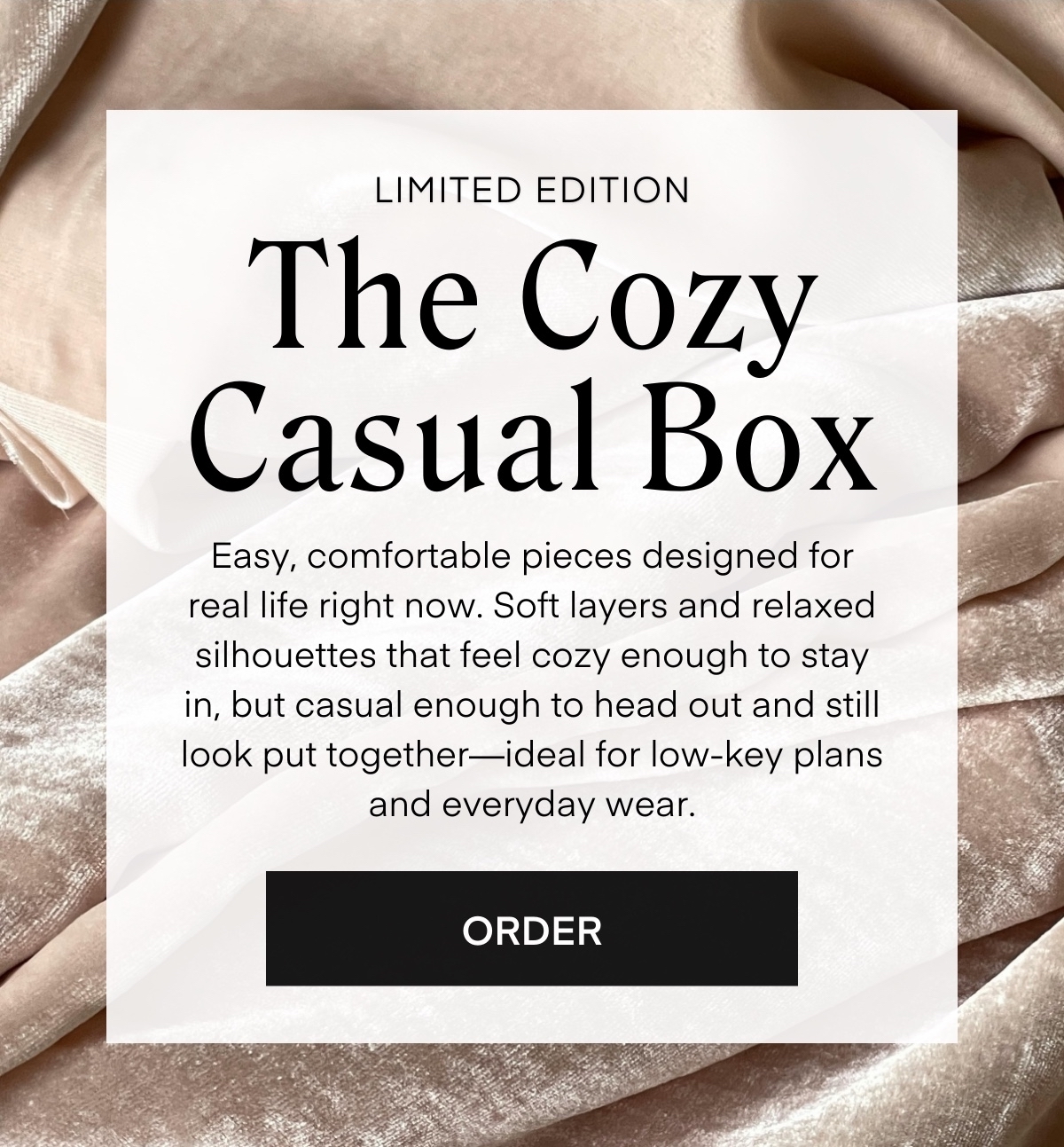 ALWAYS FREE SHIPPING + RETURNS The Cozy Casual Box LIMITED EDITION Easy, comfortable pieces designed for real life right now. Soft layers and relaxed silhouettes that feel cozy enough to stay in, but casual enough to head out and still look put together—ideal for low-key plans and everyday wear. ORDER