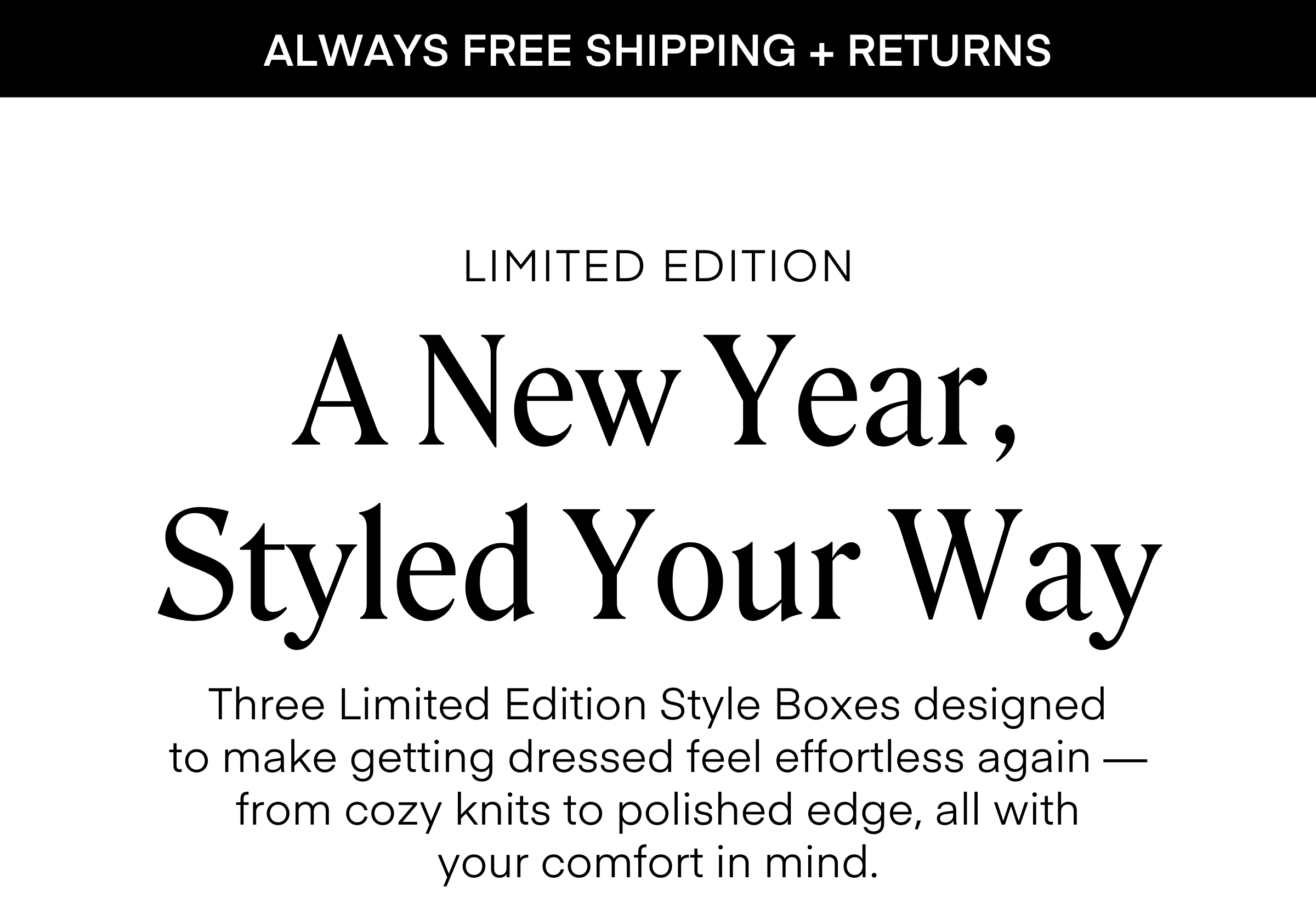 ALWAYS FREE SHIPPING + RETURNS A New Year, Styled Your Way LIMITED EDITION Three Limited Edition Style Boxes designed to make getting dressed feel effortless again — from cozy knits to polished edge, all with your comfort in mind.