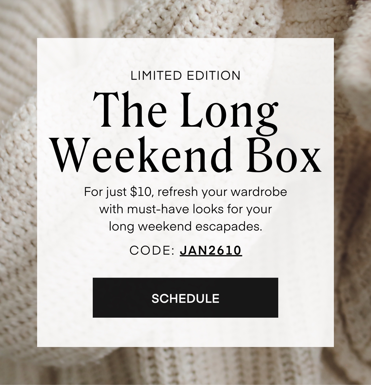 LIMITED EDITION The Long Weekend Box For just $10, refresh your wardrobe with must-have looks for your long weekend escapades. CODE: JAN2610 SCHEDULE