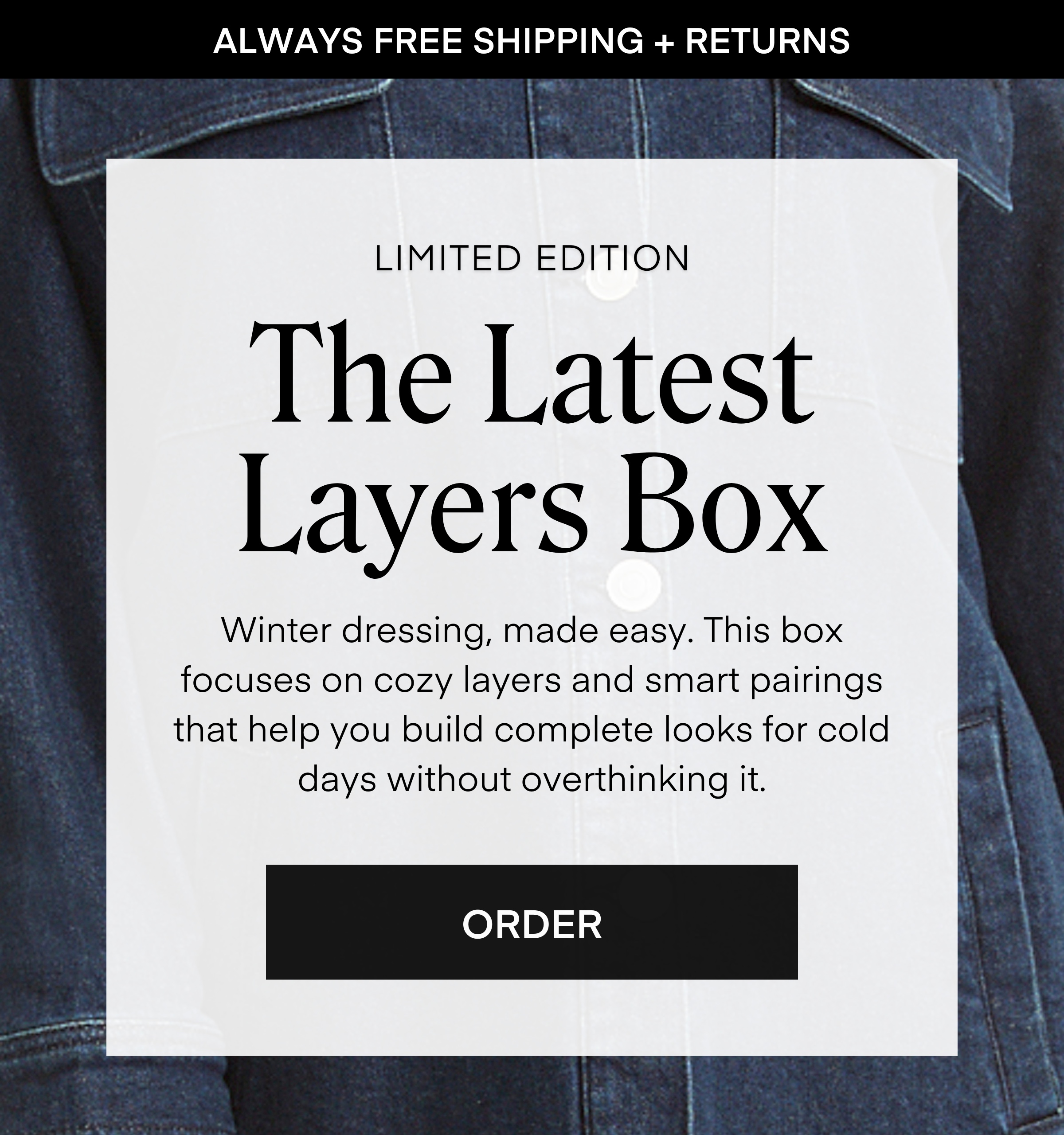 LIMITED EDITION The Latest Layers Box Winter dressing, made easy. This box focuses on cozy layers and smart pairings that help you build complete looks for cold days without overthinking it. ORDER