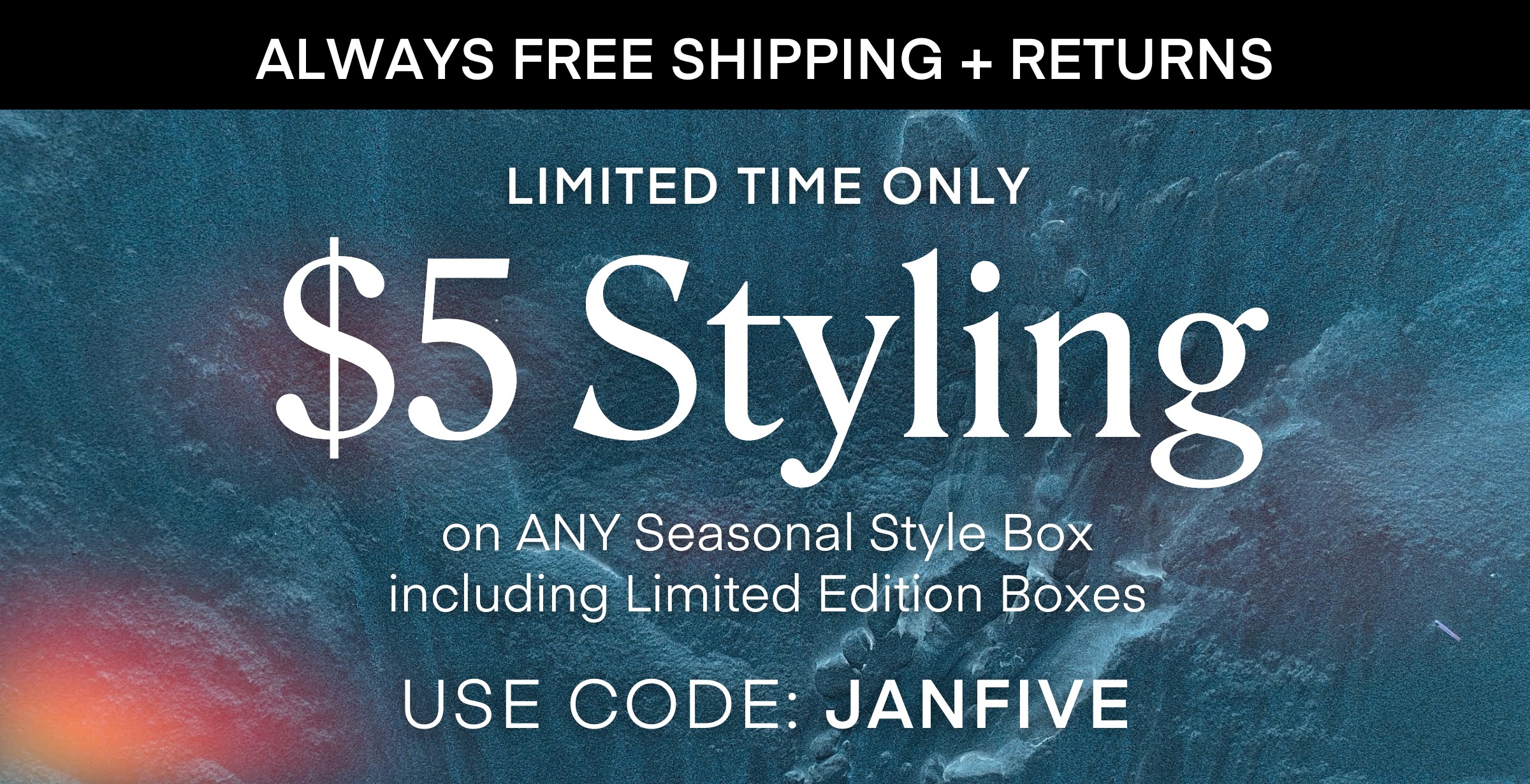 ALWAYS FREE SHIPPING + RETURNS LIMITED TIME ONLY $5 Styling on ANY Seasonal Style Box including Limited Edition Boxes USE CODE: JANFIVE