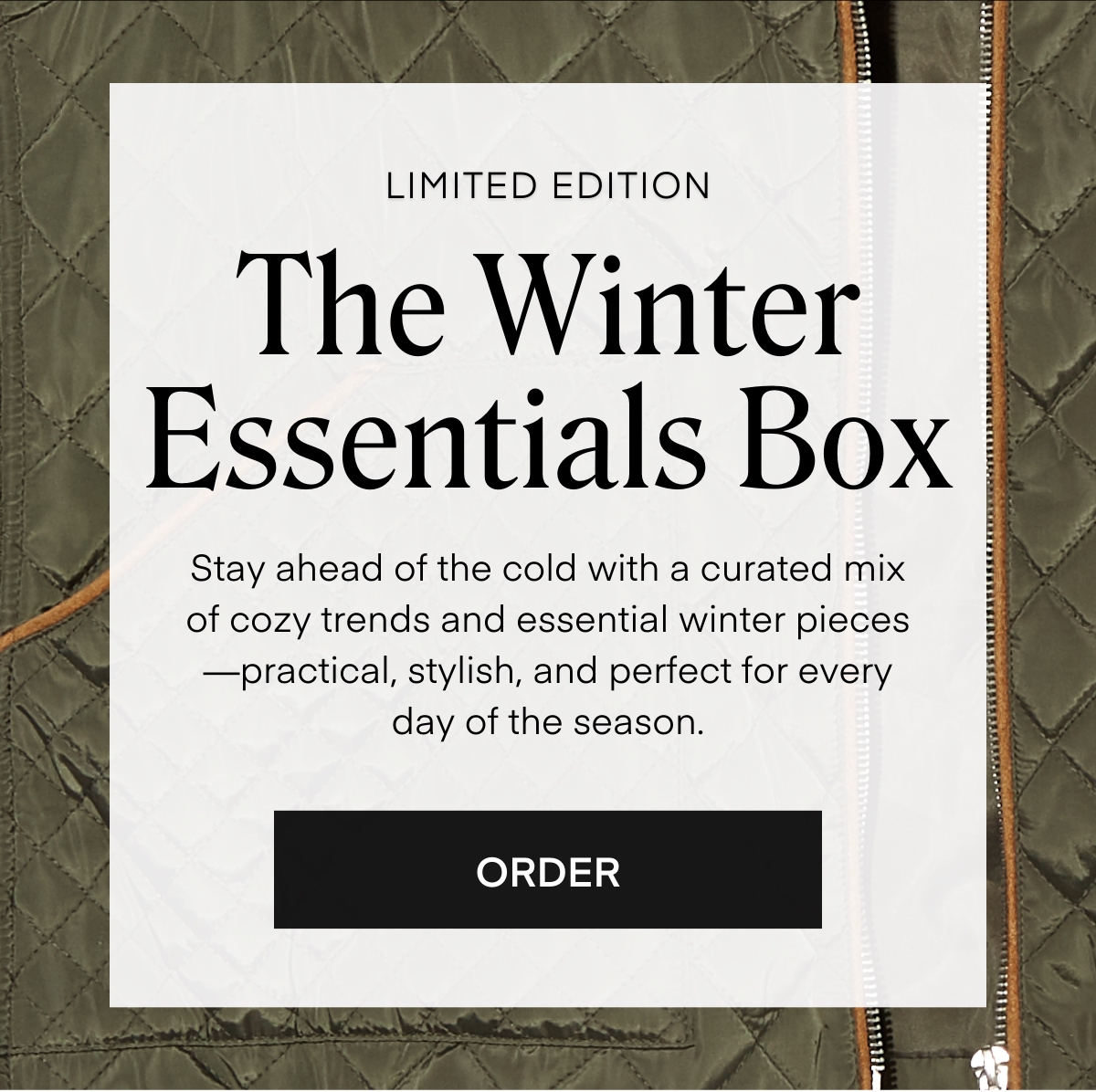 LIMITED EDITION The Winter Essentials Box Stay ahead of the cold with a curated mix of cozy trends and essential winter pieces —practical, stylish, and perfect for every day of the season. ORDER