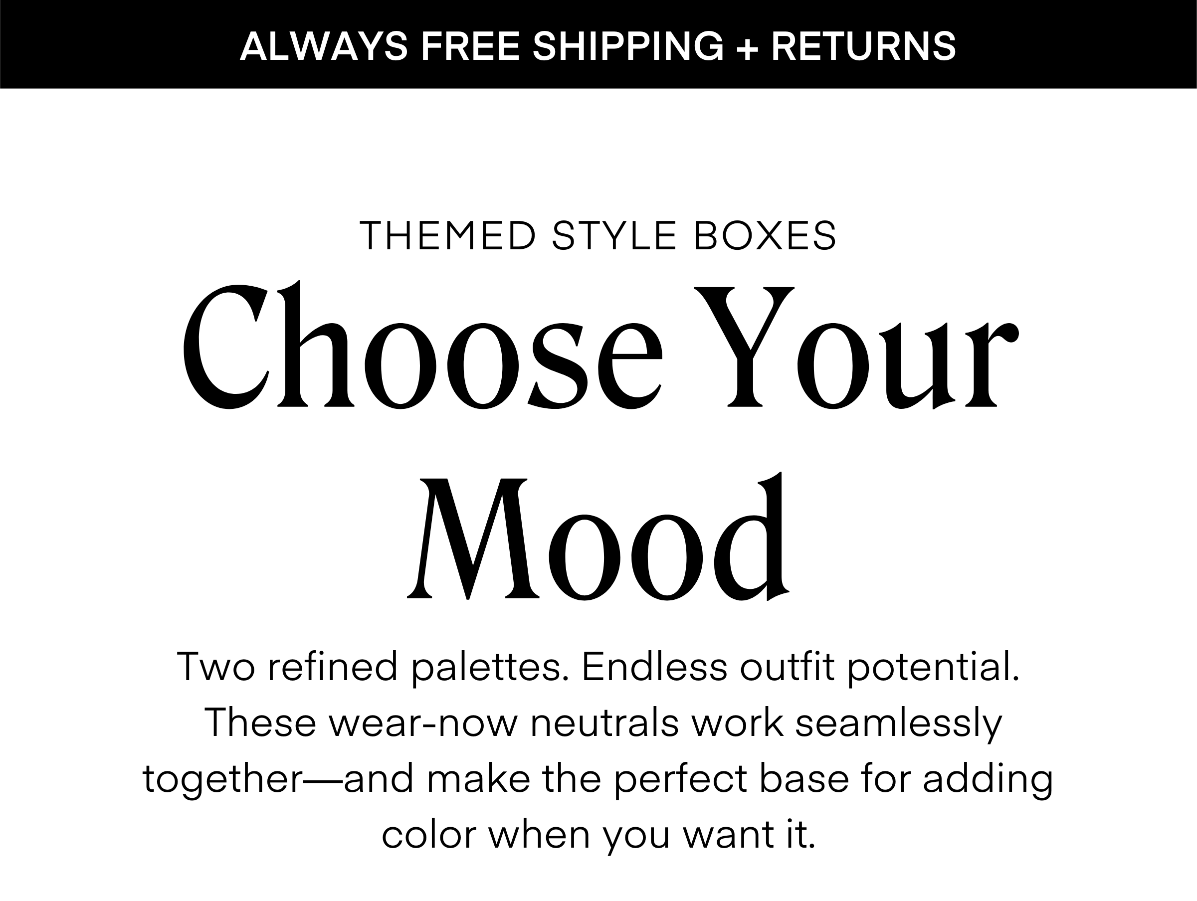 ALWAYS FREE SHIPPING + RETURNS THEMED STYLE BOXES Choose Your Mood Two refined palettes. Endless outfit potential. These wear-now neutrals work seamlessly together—and make the perfect base for adding color when you want it.
