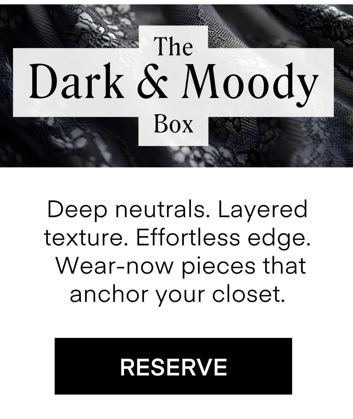 The Dark & Moody Box Deep neutrals. Layered texture. Effortless edge. Wear-now pieces that anchor your closet. RESERVE