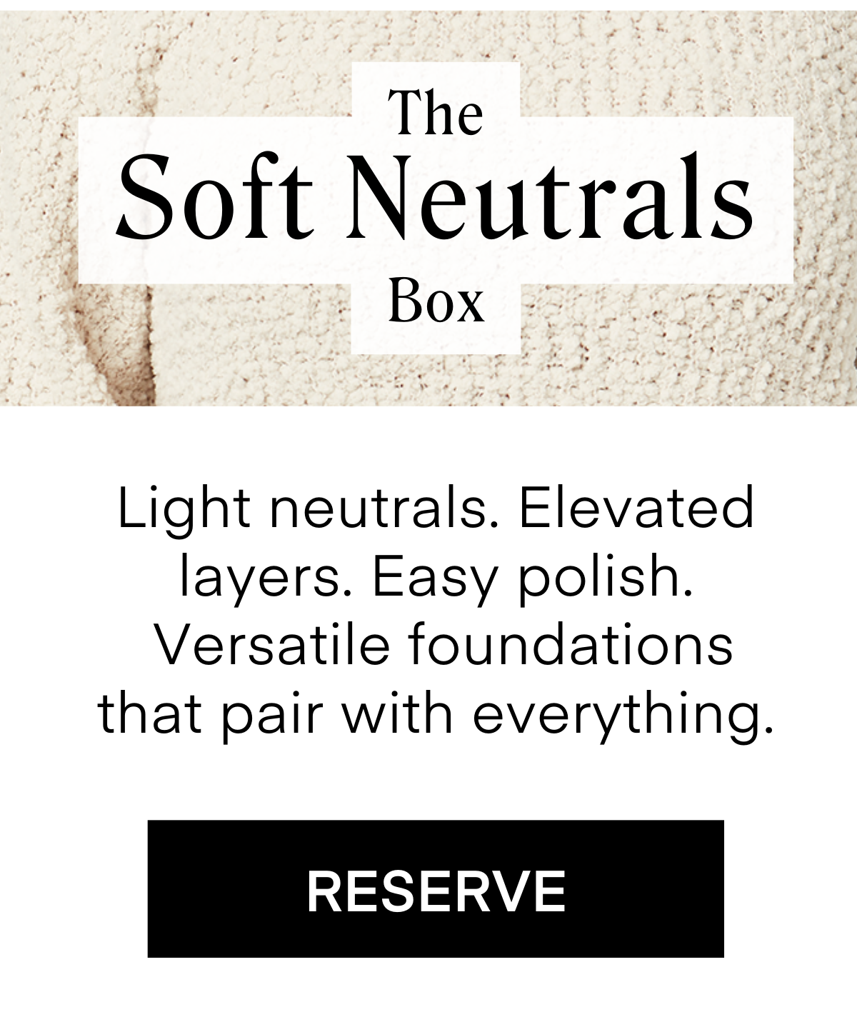 The Soft Neutrals Box Light neutrals. Elevated layers. Easy polish. Versatile foundations that pair with everything. RESERVE