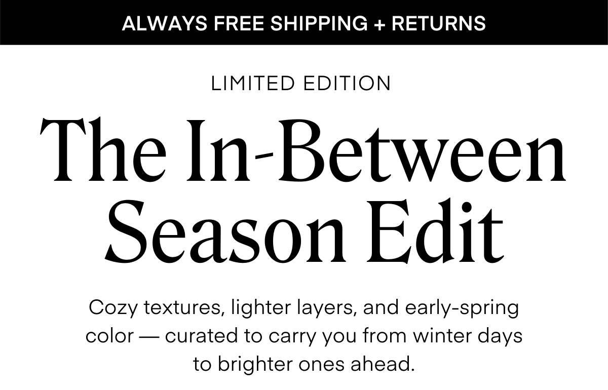 ALWAYS FREE SHIPPING + RETURNS LIMITED EDITION The In-Between Season Edit Cozy textures, lighter layers, and early-spring color — curated to carry you from winter days to brighter ones ahead.