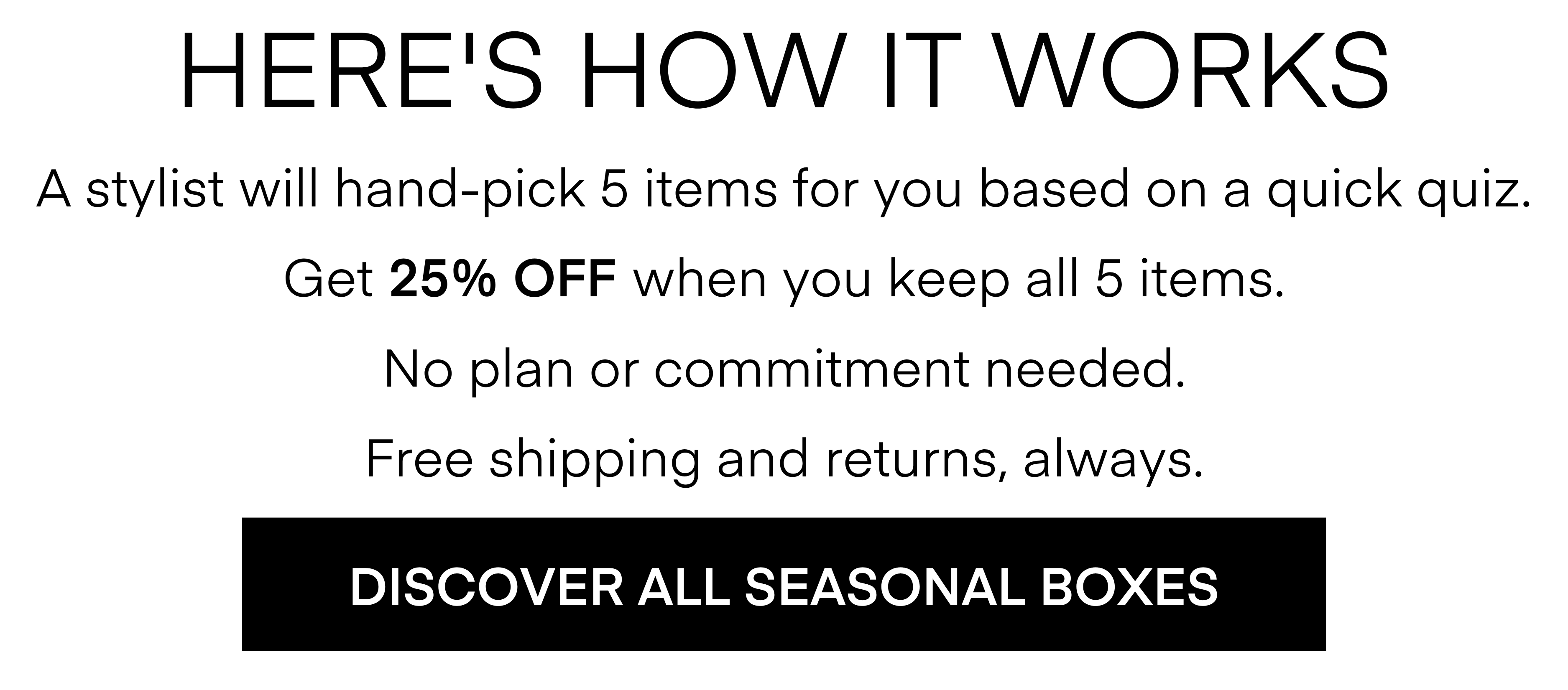 HERE'S HOW IT WORKS A stylist will hand-pick 5 items for you based on a quick quiz. Get 25% OFF When you keep all 5 items. No plan or commitment needed. Free shipping and returns, always. DISCOVER ALL SEASONAL BOXES