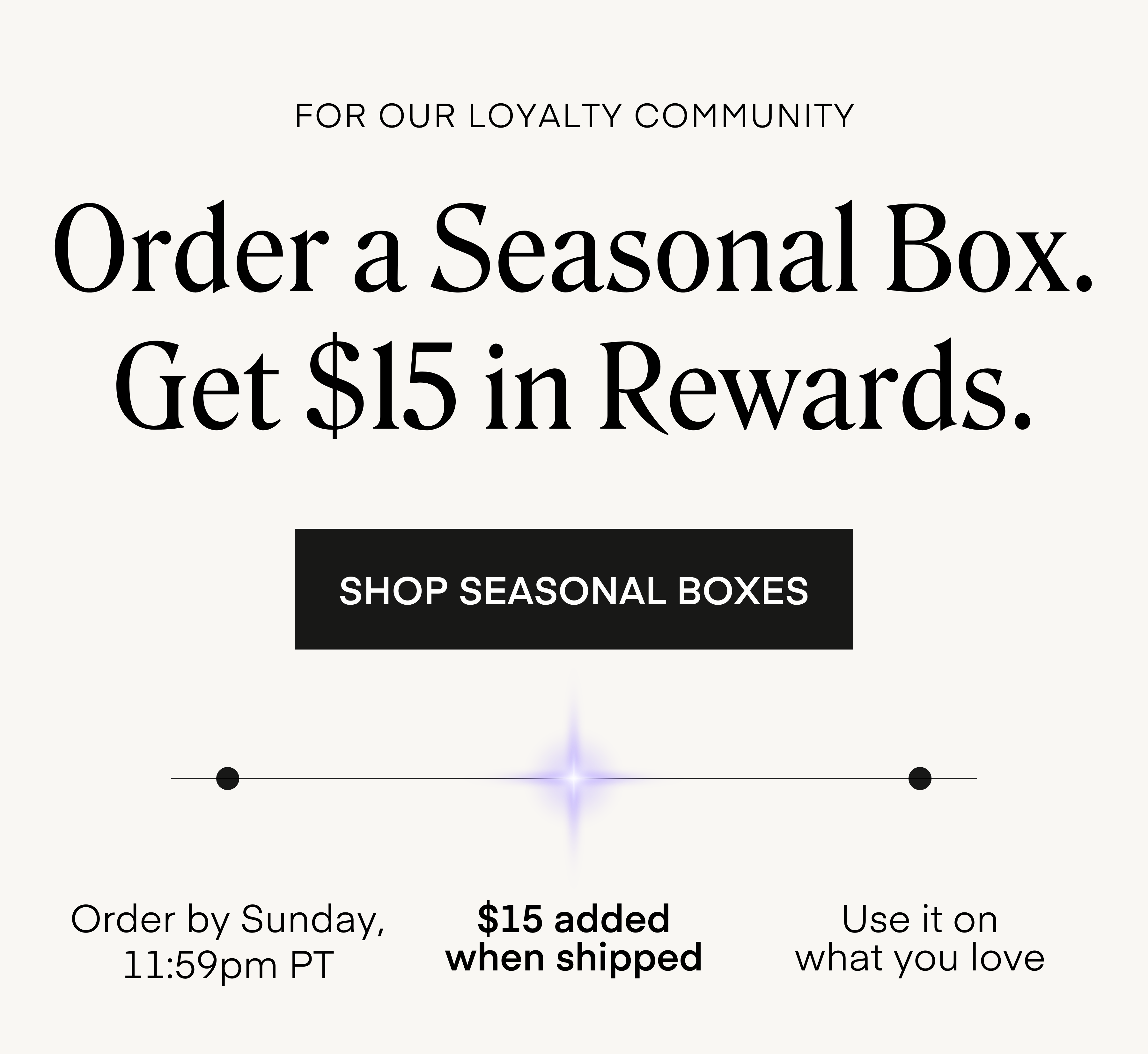 For Our Loyalty Community Order a Seasonal Box. Get $15 in Rewards. Order by Sunday, 11:59pm PT $15 added when shipped Use it on what you love SHOP SEASONAL BOXES