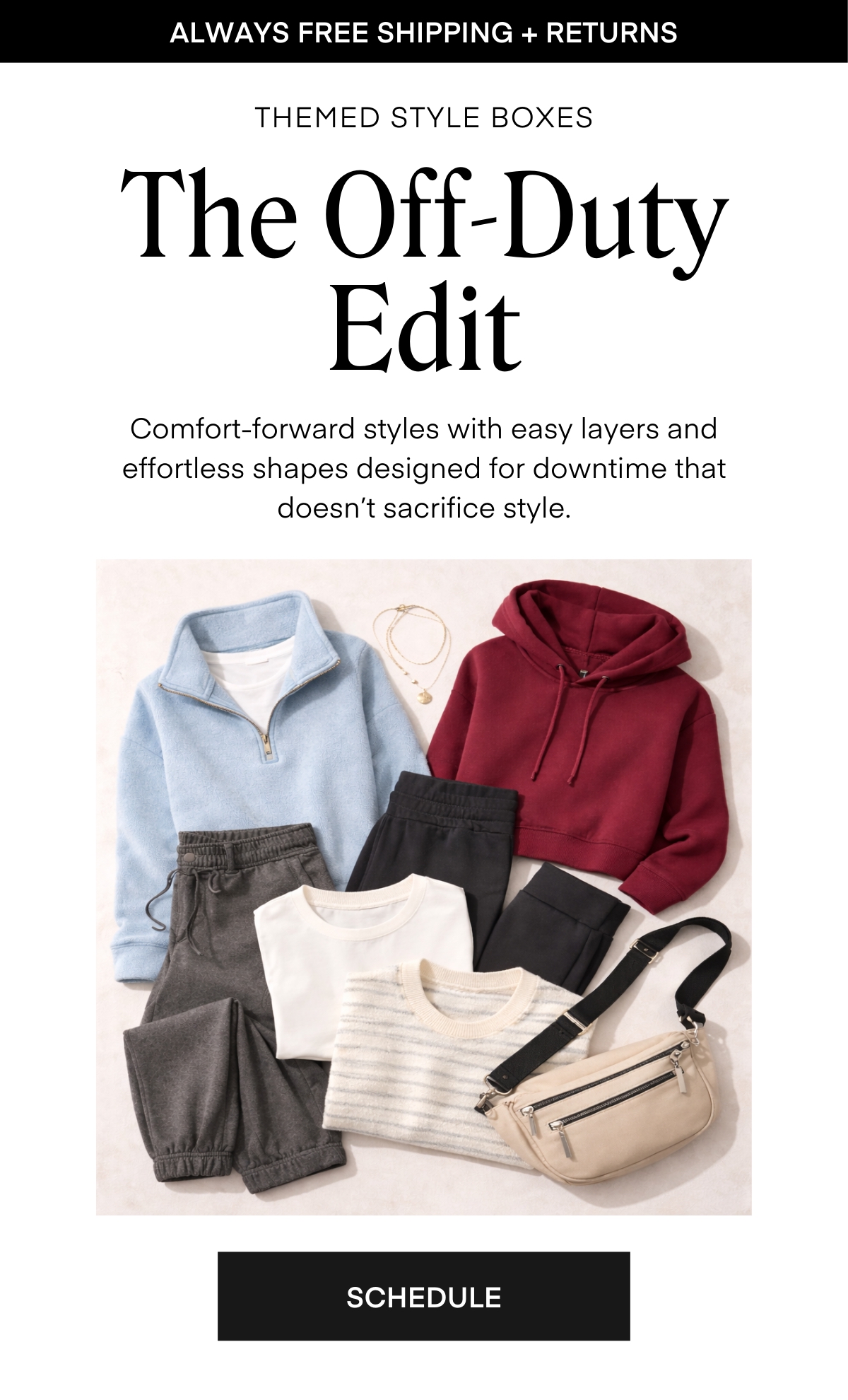 ALWAYS FREE SHIPPING + RETURNS THEMED STYLE BOXES The Off-Duty Edit Comfort-forward styles with easy layers and effortless shapes designed for downtime that doesn’t sacrifice style. SCHEDULE