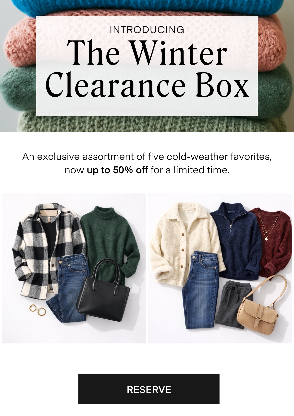 INTRODUCING The Winter Clearance Box An exclusive assortment of five cold-weather favorites, now up to 50% off for a limited time. RESERVE