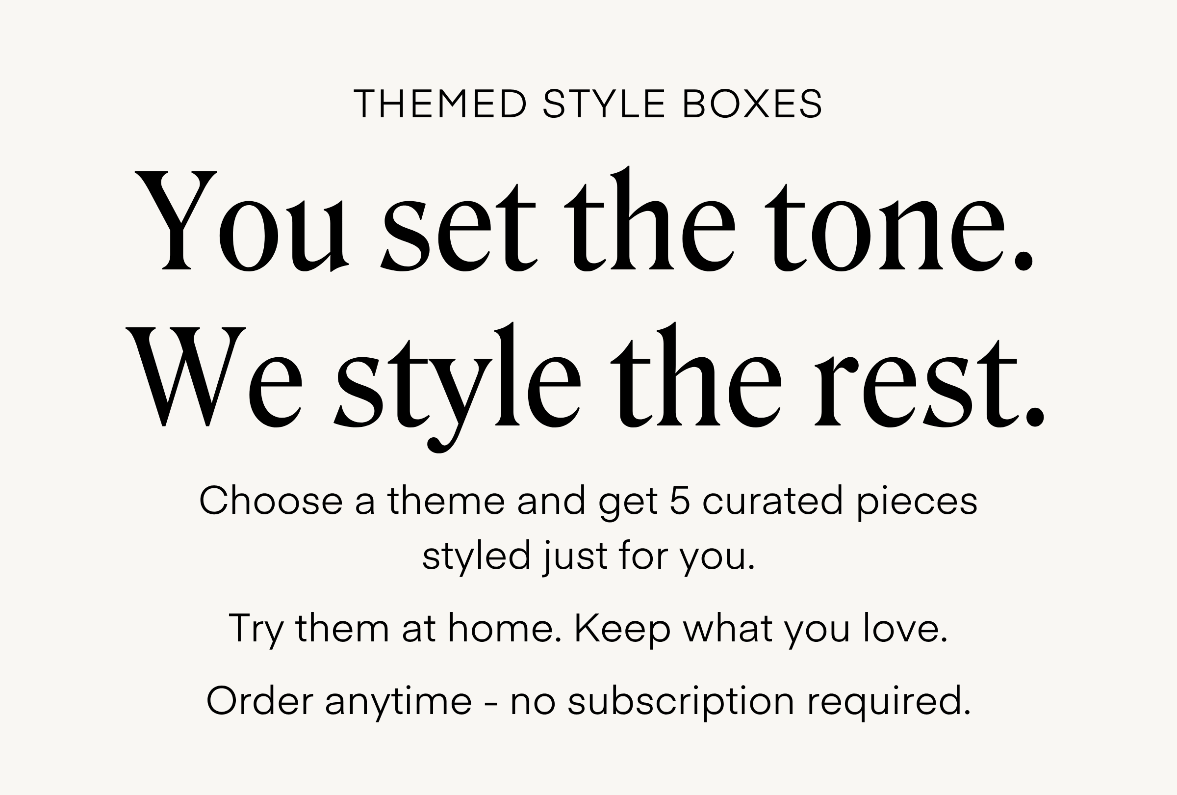 THEMED STYLE BOXES You set the tone. We style the rest. Choose a theme and get 5 curated pieces styled just for you. Try them at home. Keep what you love. Order anytime - no subscription required.