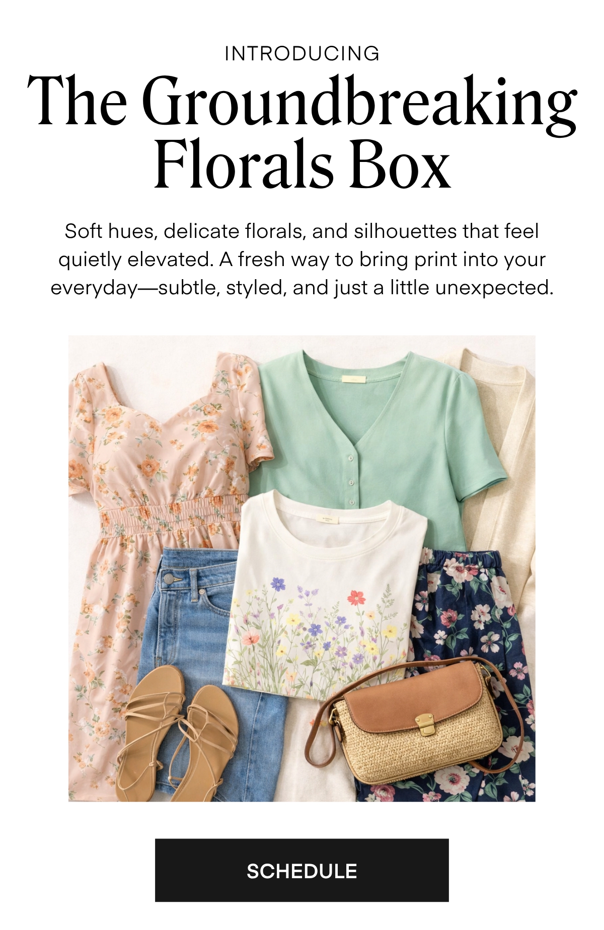 ALWAYS FREE SHIPPING + RETURNS INTRODUCING  The Groundbreaking Florals Box  Soft hues, delicate florals, and silhouettes that feel quietly elevated. A fresh way to bring print into your everyday-subtle, styled, and just a little unexpected.  SCHEDULE