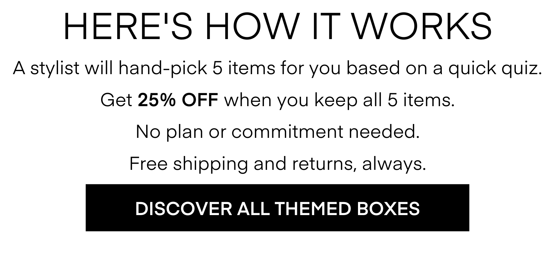 HERE'S HOW IT WORKS A stylist will hand-pick 5 items for you based on a quick quiz. Get 25% OFF when you keep all 5 items. No plan or commitment needed. Free shipping and returns, always. DISCOVER ALL THEMED BOXES