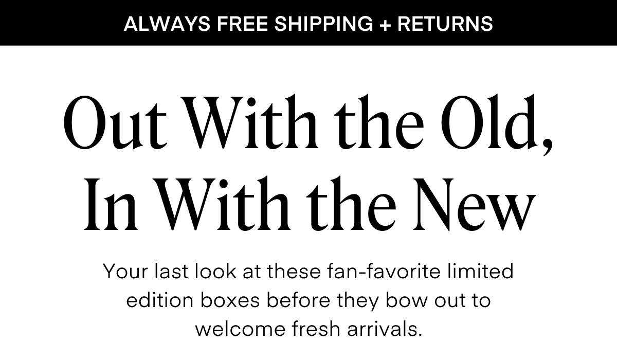 ALWAYS FREE SHIPPING + RETURNS Out With the Old, In With the New Your last look at these fan-favorite limited edition boxes before they bow out to welcome fresh arrivals.