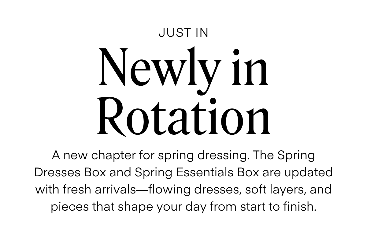 ALWAYS FREE SHIPPING + RETURNS JUST IN Newly in Rotation A new chapter for spring dressing. The Spring Dresses Box and Spring Essentials Box are updated with fresh arrivals—flowing dresses, soft layers, and pieces that shape your day from start to finish.