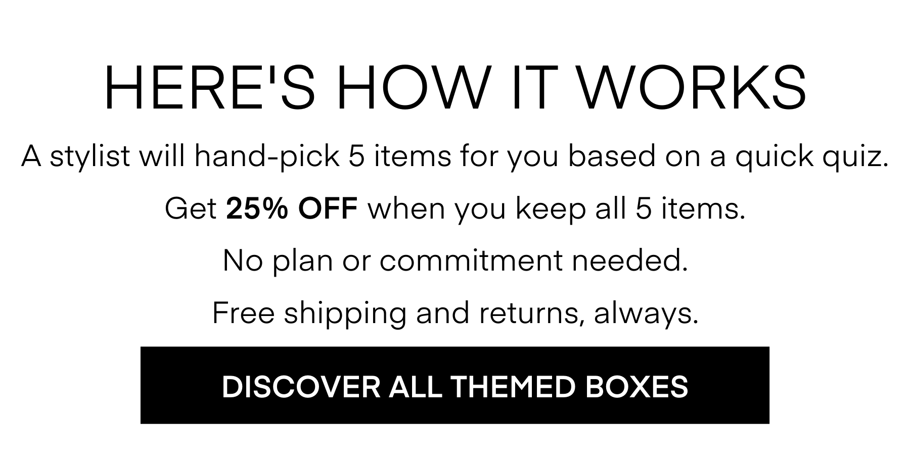 HERE'S HOW IT WORKS A stylist will hand-pick 5 items for you based on a quick quiz. Get 25% OFF When you keep all 5 items. No plan or commitment needed. Free shipping and returns, always. DISCOVER ALL THEMED BOXES