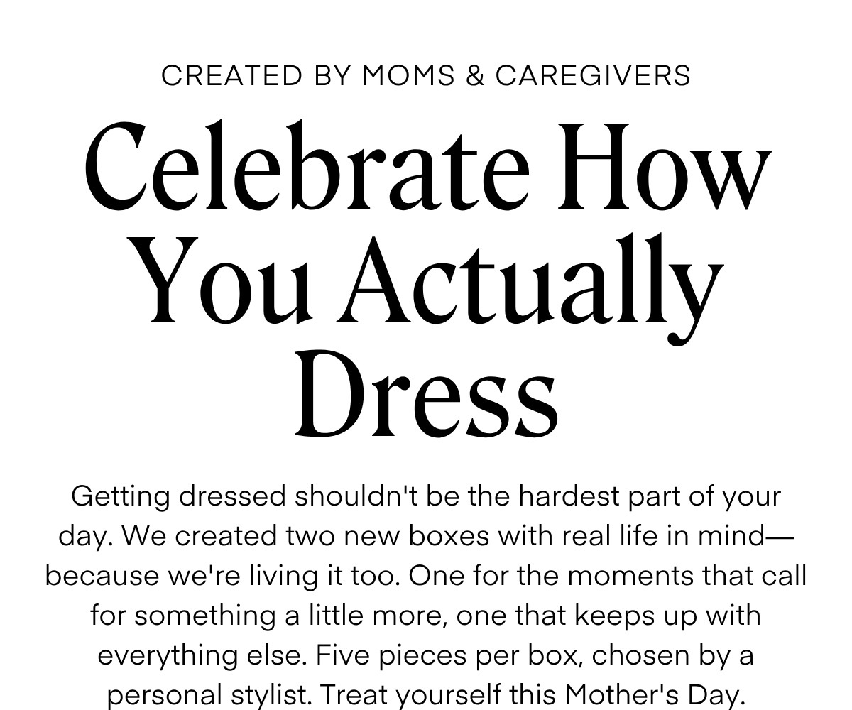 CREATED BY MOMS & CAREGIVERS  Celebrate How You Actually Dress  Getting dressed shouldn't be the hardest part of your day. We created two new boxes with real life in mind—because we're living it too. One for the moments that call for something a little more, one that keeps up with everything else. Five pieces per box, chosen by a personal stylist. Treat yourself this Mother's Day.