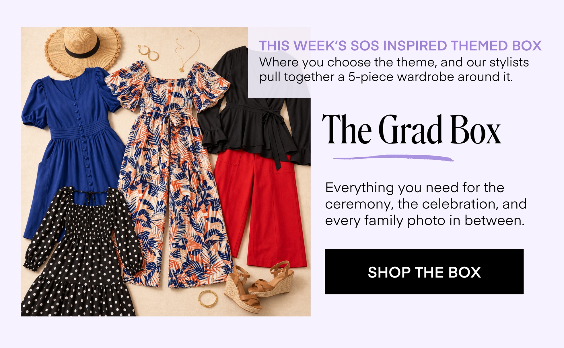THIS WEEK'S SOS INSPIRED THEMED BOX Where you choose the theme, and our stylists pull together a 5-piece wardrobe around it. The Grad Box Everything you need for the ceremony, the celebration, and every family photo in between. SHOP THE BOX