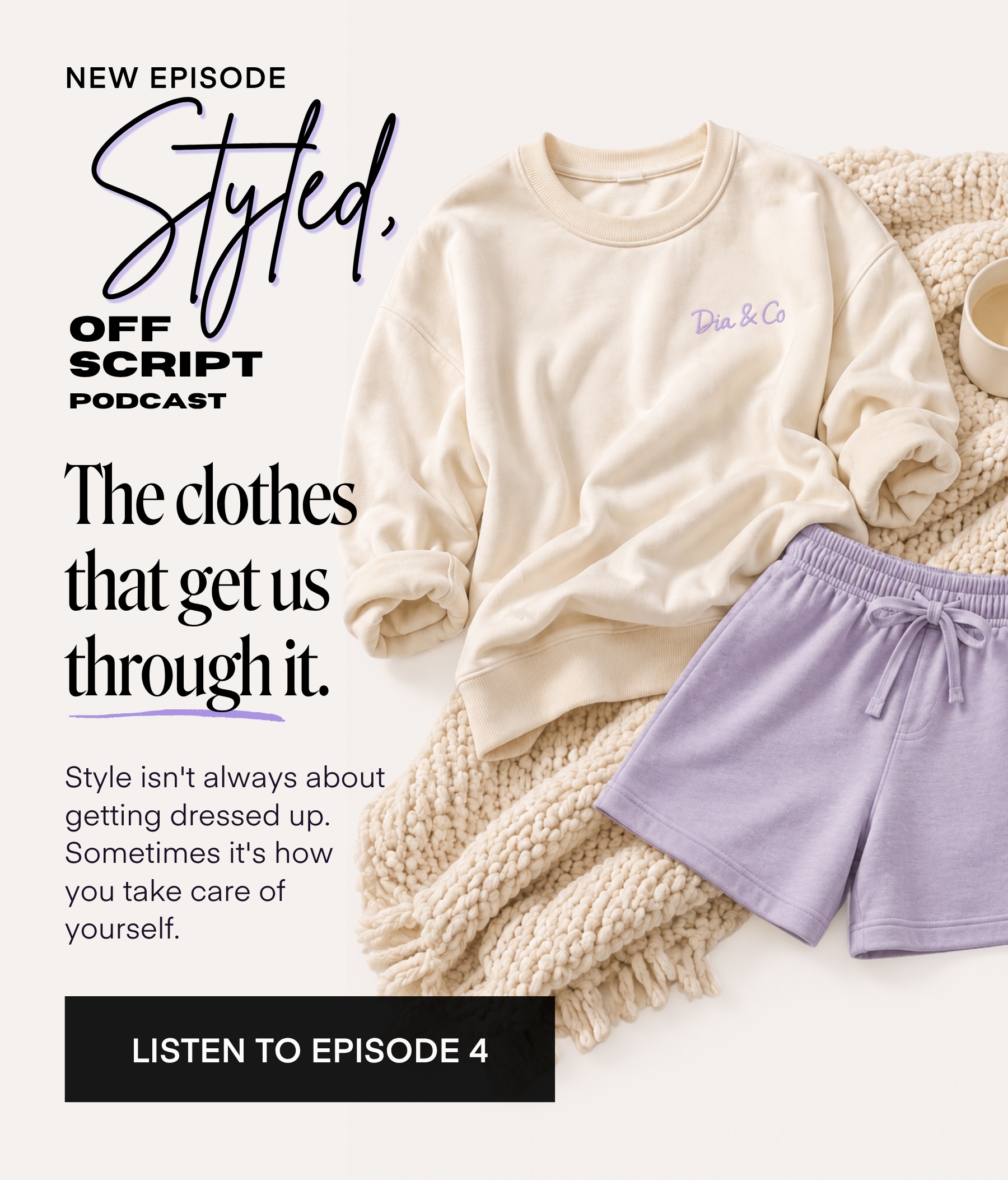 NEW EPISODE Styled. OFF SCRIPT PODCAST The clothes that get us through it. Style isn't always about getting dressed up. Sometimes it's how you take care of yourself. Dia &Co LISTEN TO EPISODE 4