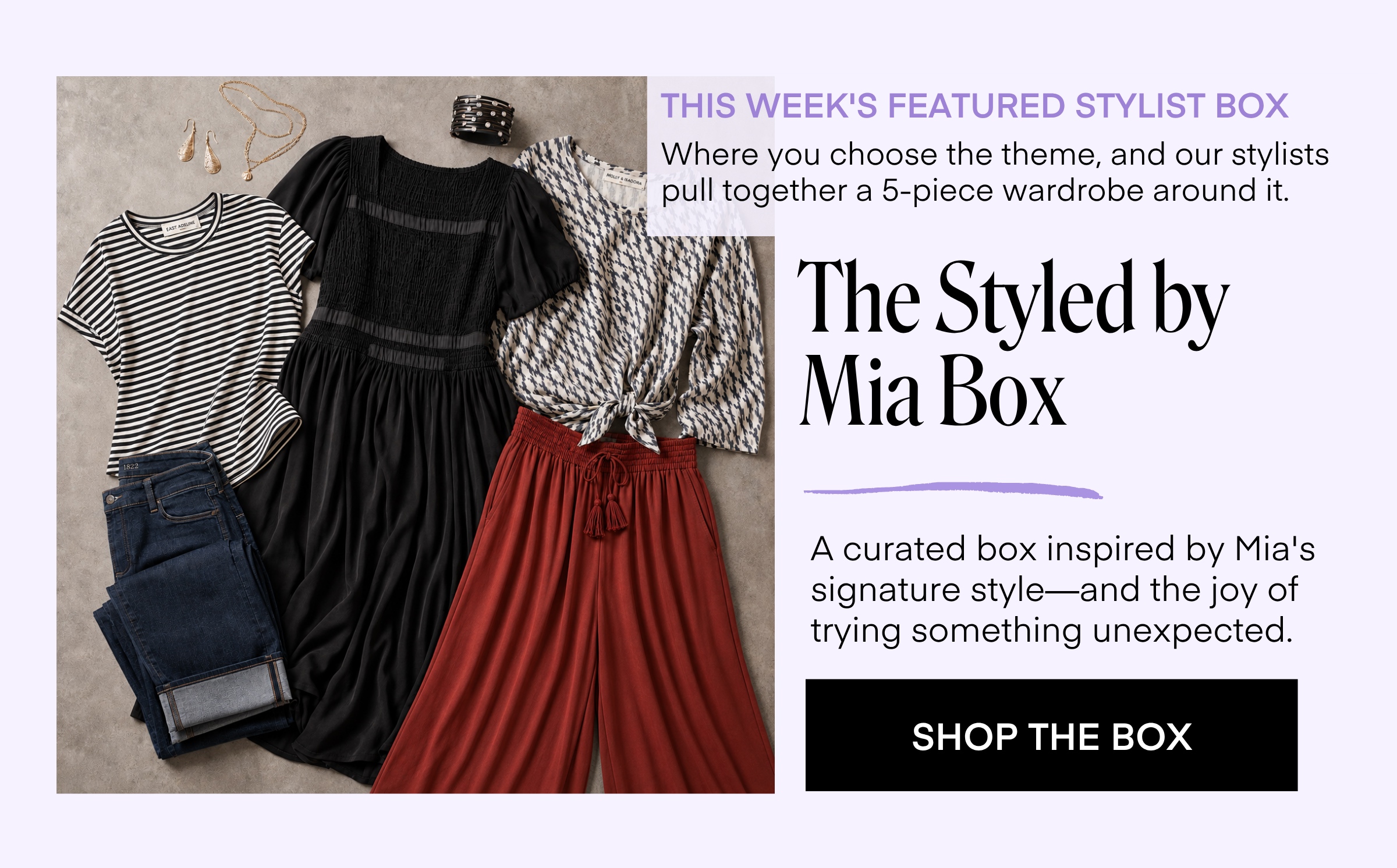 THIS WEEK'S FEATURED STYLIST BOX Where you choose the theme, and our stylists pull together a 5-piece wardrobe around it. The Styled by Mia Box A curated box inspired by Mia's signature style-and the joy of trying something unexpected. SHOP THE BOX
