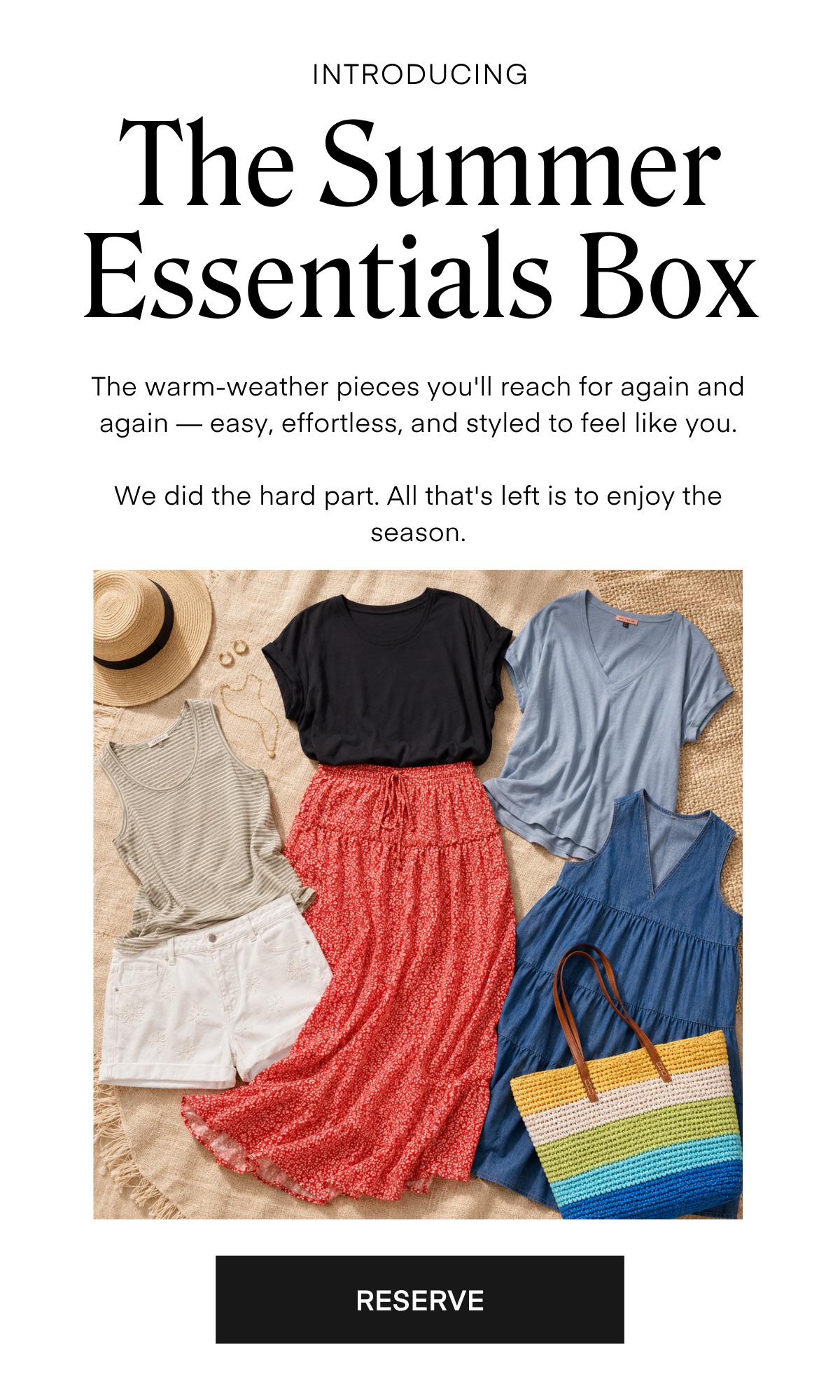 INTRODUCING The Summer Essentials Box The warm-weather pieces you'll reach for again and again — easy, effortless, and styled to feel like you. We did the hard part. All that's left is to enjoy the season. RESERVE