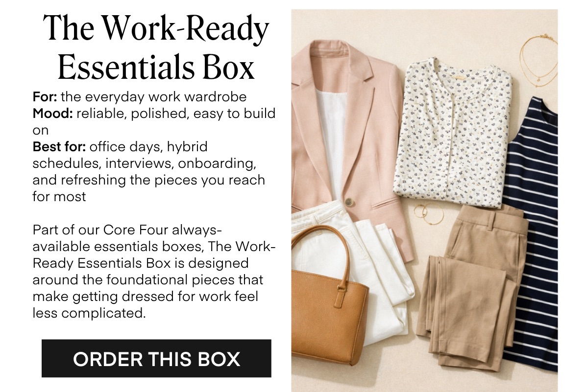 The Work-Ready Essentials Box For: the everyday work wardrobe Mood: reliable, polished, easy to build on Best for: office days, hybrid schedules, interviews, onboarding, and refreshing the pieces you reach for most Part of our Core Four always-available essentials boxes, The Work-Ready Essentials Box is designed around the foundational pieces that make getting dressed for work feel less complicated. ORDER THIS BOX
