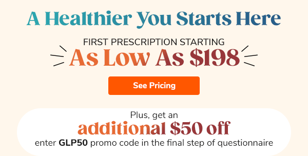 A Healthier You Starts Here Plus, get an additional $50 off First Prescription Starting As Low As $198 enter GLP50 promo code in the final step of questionnaire See Pricing >>