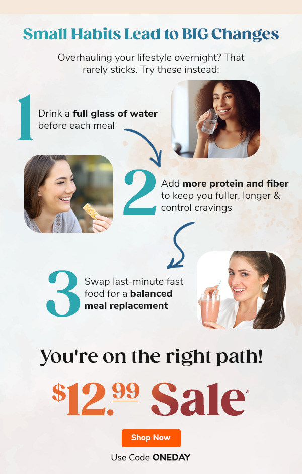 Small Habits Lead  To BIG Changes Overhauling your lifestyle overnight? That rarely sticks. Try these instead: "1. Drink a full glass of water before each meal 2. Add more protein and fiber to keep you fuller, longer & control cravings 3. Swap last-minute fast food for a balanced meal replacement" You're on the right path! $12.99 Sale* Use Code ONEDAY Shop Now >>